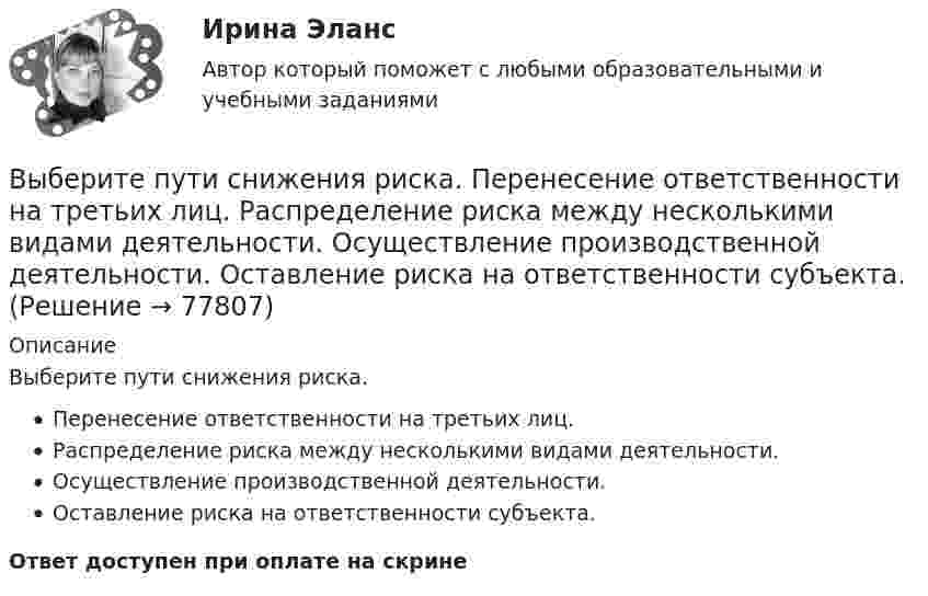      
            Описание
            Выберите пути снижения риска.Перенесение ответственности на третьих лиц.Распределение риска между несколькими видами деятельности.Осуществление производственной деятельности.Оставление риска на ответственности субъекта.Ответ доступен при оплате на скрине   
            
            
            Выберите пути снижения рискаВыберите пути снижения риска.   Перенесение ответственности на третьих лиц.  Распределение риска между несколькими видами деятельности.  Осуществление производственной деятельности.  Оставление риска на ответственности субъекта.Выберите регион РФ. Дайте краткую общую характеристику, а также рассмотрите уровень социально-экономического развития региона. Проведите анализ регионального бюджета за 2021 год, а также за период 2022 года.Выберите русское предложение, наиболее точно соответствующее по смыслу английскому предложению  The subject is not likely to be raised during the talksВыберите русское предложение, наиболее точно соответствующее по смыслу английскому предложению   They are said to have made a new proposalВыберите русское предложение, наиболее точно соответствующее по смыслу английскому предложению They seem to have learned all the rules.Выберите русское предложение, наиболее точно соответствующее по смыслу английскому предложению   ﻿They would like us to call on them.Выберите правильный вариант подчеркнутой формы глагола Твой компьютер подключен к Интернету? - Да, я пользуюсь Интернетом уже 4 года. - Ты когда-нибудь думал о создании собственного сайта? -  Как раз сейчас я делаю его. Как только он будет завВыберите правильный ответ.В структуру цены какого типа продукции государство в первую очередь включит акцизВыберите правильный ответ на вопрос. Производная функции [u(x) / c]', где с — действительное число, равнаВыберите правильный ответ. Теория предельной полезности разработана представителями:Выберите правильный предлог:  An atom has a core ____ its centre.Выберите правильный предлог:  We convert energy ____ one form into another. Выберите предложение, соответствующее понятию «карта изоквант».