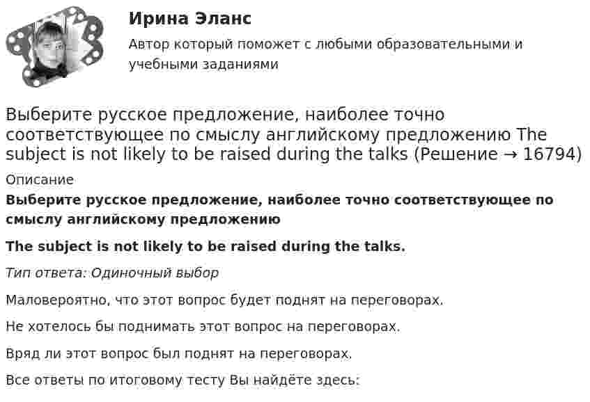      
          Описание
          Выберите русское предложение, наиболее точно соответствующее по смыслу английскому предложениюThe subject is not likely to be raised during the talks.Тип ответа: Одиночный выборМаловероятно, что этот вопрос будет поднят на переговорах.Не хотелось бы поднимать этот вопрос на переговорах.Вряд ли этот вопрос был поднят на переговорах.Все ответы по итоговому тесту Вы найдёте здесь:   
            
            
            Выберите регион РФ. Дайте краткую общую характеристику, а также рассмотрите уровень социально-экономического развития региона. Проведите анализ регионального бюджета за 2021 год, а также за период 2022 года.Выберите русское предложение, наиболее точно соответствующее по смыслу английскому предложению  The subject is not likely to be raised during the talksВыберите русское предложение, наиболее точно соответствующее по смыслу английскому предложению   They are said to have made a new proposalВыберите русское предложение, наиболее точно соответствующее по смыслу английскому предложению They seem to have learned all the rules.Выберите русское предложение, наиболее точно соответствующее по смыслу английскому предложению   ﻿They would like us to call on them.Выберите русское предложение, наиболее точно соответствующее по смыслу английскому предложению   We expected him to arrive before darkВыберите русское предложение, наиболее точно соответствующее по смыслу английскому предложению  Wе expected him to report on the findings.Выберите правильный ответ на вопрос. Производная функции [u(x) / c]', где с — действительное число, равнаВыберите правильный ответ. Теория предельной полезности разработана представителями:Выберите правильный предлог:  An atom has a core ____ its centre.Выберите правильный предлог:  We convert energy ____ one form into another. Выберите предложение, соответствующее понятию «карта изоквант».Выберите процессы, которые являются этапами разработки и модификации программного обеспечения АС?Выберите пути снижения риска