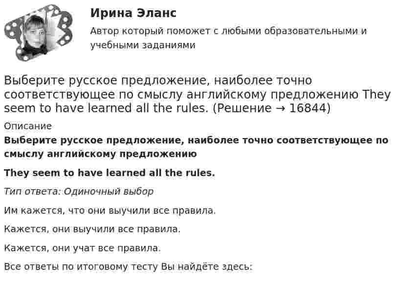      
          Описание
          Выберите русское предложение, наиболее точно соответствующее по смыслу английскому предложению They seem to have learned all the rules.Тип ответа: Одиночный выборИм кажется, что они выучили все правила.Кажется, они выучили все правила.Кажется, они учат все правила.Все ответы по итоговому тесту Вы найдёте здесь:   
            
            
            Выберите русское предложение, наиболее точно соответствующее по смыслу английскому предложению   They are said to have made a new proposalВыберите русское предложение, наиболее точно соответствующее по смыслу английскому предложению They seem to have learned all the rules.Выберите русское предложение, наиболее точно соответствующее по смыслу английскому предложению   ﻿They would like us to call on them.Выберите русское предложение, наиболее точно соответствующее по смыслу английскому предложению   We expected him to arrive before darkВыберите русское предложение, наиболее точно соответствующее по смыслу английскому предложению  Wе expected him to report on the findings.Выберите русское предложение, наиболее точно соответствующее по смыслу английскому предложению   Не appears to be looking for his friend.Выберите составные типы данных.  Выберите один или несколько правильных ответов:  Set  Char  Pointer  Procedure  Byte  File  Function  Single  ArrayВыберите правильный предлог:  An atom has a core ____ its centre.Выберите правильный предлог:  We convert energy ____ one form into another. Выберите предложение, соответствующее понятию «карта изоквант».Выберите процессы, которые являются этапами разработки и модификации программного обеспечения АС?Выберите пути снижения рискаВыберите пути снижения риска.   Перенесение ответственности на третьих лиц.  Распределение риска между несколькими видами деятельности.  Осуществление производственной деятельности.  Оставление риска на ответственности субъекта.Выберите регион РФ. Дайте краткую общую характеристику, а также рассмотрите уровень социально-экономического развития региона. Проведите анализ регионального бюджета за 2021 год, а также за период 2022 года.