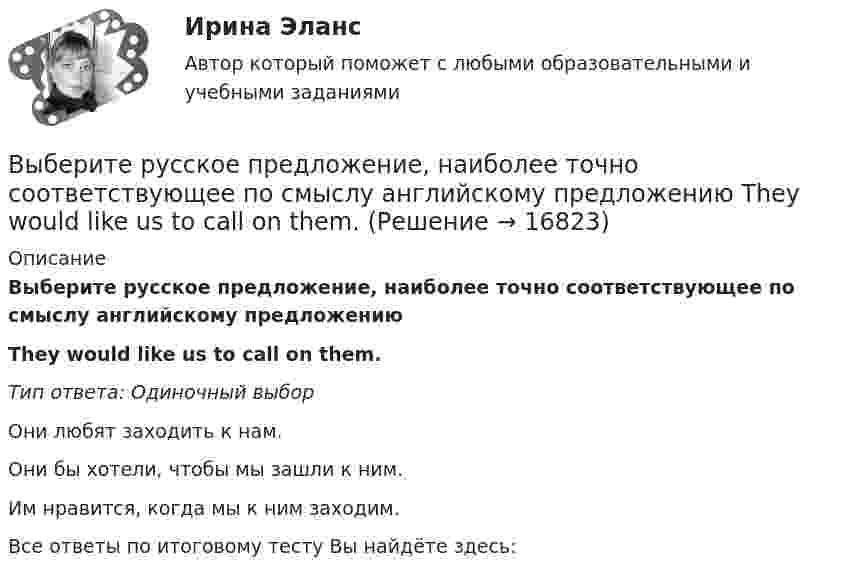      
          Описание
          Выберите русское предложение, наиболее точно соответствующее по смыслу английскому предложению They would like us to call on them.Тип ответа: Одиночный выборОни любят заходить к нам.Они бы хотели, чтобы мы зашли к ним.Им нравится, когда мы к ним заходим.Все ответы по итоговому тесту Вы найдёте здесь:   
            
            
            Выберите русское предложение, наиболее точно соответствующее по смыслу английскому предложению They seem to have learned all the rules.Выберите русское предложение, наиболее точно соответствующее по смыслу английскому предложению   ﻿They would like us to call on them.Выберите русское предложение, наиболее точно соответствующее по смыслу английскому предложению   We expected him to arrive before darkВыберите русское предложение, наиболее точно соответствующее по смыслу английскому предложению  Wе expected him to report on the findings.Выберите русское предложение, наиболее точно соответствующее по смыслу английскому предложению   Не appears to be looking for his friend.Выберите составные типы данных.  Выберите один или несколько правильных ответов:  Set  Char  Pointer  Procedure  Byte  File  Function  Single  ArrayВыберите способы снижения асимметрии информации для хозяйствующих субъектов.   Неучастие в рыночных сделках.  Приобретение сертификата.  Получение лицензии.  Страхование имущества.Выберите правильный предлог:  We convert energy ____ one form into another. Выберите предложение, соответствующее понятию «карта изоквант».Выберите процессы, которые являются этапами разработки и модификации программного обеспечения АС?Выберите пути снижения рискаВыберите пути снижения риска.   Перенесение ответственности на третьих лиц.  Распределение риска между несколькими видами деятельности.  Осуществление производственной деятельности.  Оставление риска на ответственности субъекта.Выберите регион РФ. Дайте краткую общую характеристику, а также рассмотрите уровень социально-экономического развития региона. Проведите анализ регионального бюджета за 2021 год, а также за период 2022 года.Выберите русское предложение, наиболее точно соответствующее по смыслу английскому предложению  The subject is not likely to be raised during the talks