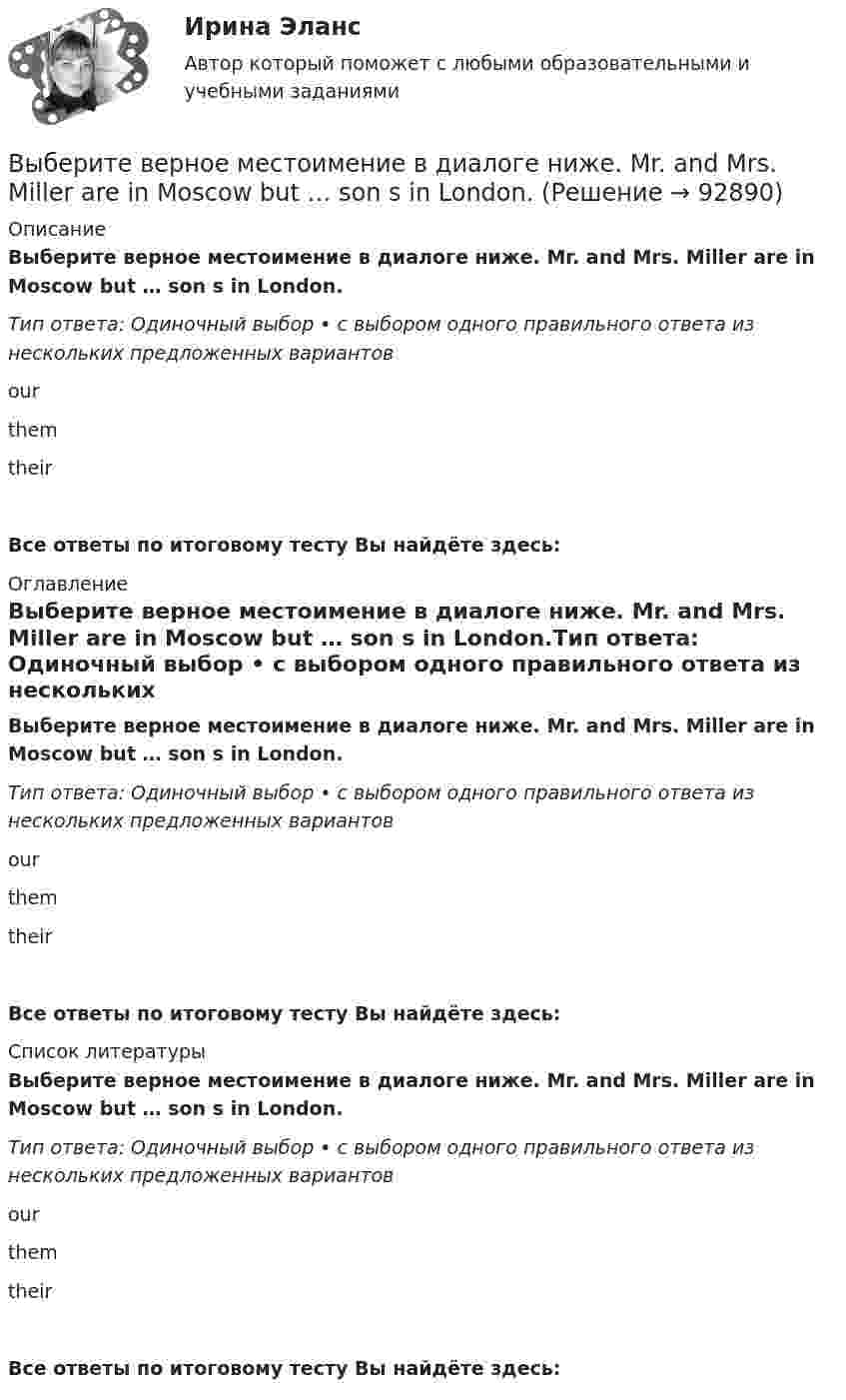      
            Описание
            Выберите верное местоимение в диалоге ниже. Mr. and Mrs. Miller are in Moscow but … son s in London.Тип ответа: Одиночный выбор • с выбором одного правильного ответа из нескольких предложенных вариантовourthemtheirВсе ответы по итоговому тесту Вы найдёте здесь:  
            Оглавление
            Выберите верное местоимение в диалоге ниже. Mr. and Mrs. Miller are in Moscow but … son s in London.Тип ответа: Одиночный выбор • с выбором одного правильного ответа из нескольких предложенных вариантовourthemtheirВсе ответы по итоговому тесту Вы найдёте здесь:  
            Список литературы
            Выберите верное местоимение в диалоге ниже. Mr. and Mrs. Miller are in Moscow but … son s in London.Тип ответа: Одиночный выбор • с выбором одного правильного ответа из нескольких предложенных вариантовourthemtheirВсе ответы по итоговому тесту Вы найдёте здесь:  
            
            
            Выберите верное местоимение в диалоге ниже. Mary, spell the word nationality,  please. … English is good.Выберите верное местоимение в диалоге ниже. Mr. and Mrs. Miller are in Moscow but … son s in London.Выберите верное местоимение в диалоге ниже. Mr. and Mrs. Miller are in Moscow but … sons in London.Выберите верное местоимение в диалоге ниже. The dog is very nice. … name s Terry.Выберите верное местоимение в диалоге ниже. The dog is very nice. … names Terry.Выберите верное местоимение в диалоге ниже. We are Russian and … friends are  American.Выберите верное местоимение в диалоге ниже. We are Russian and … friends are American.В широком смысле под кадровой политикой понимают систему принципов и норм, приводящих человеческий ресурс в соответствие со:... В школьном кружке «Занимательная наука» ежегодно проводится эксперимент с определением скорости пули. Для этого производится горизонтальный выстрел в брусок массой 𝑀 = 1,5 кг, подвешенный на невесомом и нерастяжимом тросеВыберете правильную формулировку закона Парето применительно к сбыту продукции.Выберите верное местоимение в диалоге ниже. David Mark is here on business. What s … new job?Выберите верное местоимение в диалоге ниже. David Mark is here on business. Whats … new job?Выберите верное местоимение в диалоге ниже. Mary, spell the word nationality please.... English is good.Выберите верное местоимение в диалоге ниже. Mary, spell the word nationality please.... English is good.