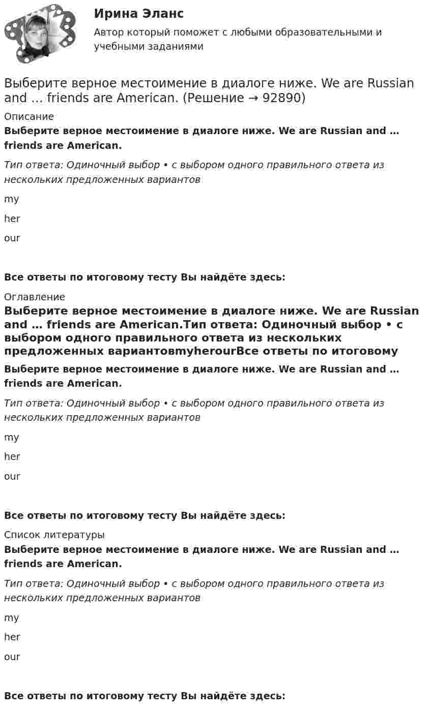      
            Описание
            Выберите верное местоимение в диалоге ниже. We are Russian and … friends are American.Тип ответа: Одиночный выбор • с выбором одного правильного ответа из нескольких предложенных вариантовmyherourВсе ответы по итоговому тесту Вы найдёте здесь:  
            Оглавление
            Выберите верное местоимение в диалоге ниже. We are Russian and … friends are American.Тип ответа: Одиночный выбор • с выбором одного правильного ответа из нескольких предложенных вариантовmyherourВсе ответы по итоговому тесту Вы найдёте здесь:  
            Список литературы
            Выберите верное местоимение в диалоге ниже. We are Russian and … friends are American.Тип ответа: Одиночный выбор • с выбором одного правильного ответа из нескольких предложенных вариантовmyherourВсе ответы по итоговому тесту Вы найдёте здесь:  
            
            
            Выберите верное местоимение в диалоге ниже. We are Russian and … friends are  American.Выберите верное местоимение в диалоге ниже. We are Russian and … friends are American.Выберите верное предложение, чтобы дополнить диалог ниже. Jannie: An actor!  What s his surname?Holly: …Выберите верное предложение, чтобы дополнить диалог ниже. Jannie: An actor!  Whats his surname? Holly: …Выберите верное предложение, чтобы дополнить диалог ниже. Jannie: Hes very good-looking. Выберите верное предложение, чтобы дополнить диалог ниже. Jannie: He s very goodlooking. What s his phone number?Holly: …Выберите верное предложение, чтобы дополнить диалог ниже. Jannie: He's very good-looking. What's his phone number? Holly:...Выберите верное местоимение в диалоге ниже. Mary, spell the word nationality please.... English is good.Выберите верное местоимение в диалоге ниже. Mary, spell the word nationality please.... English is good.Выберите верное местоимение в диалоге ниже. Mary, spell the word nationality,  please. … English is good.Выберите верное местоимение в диалоге ниже. Mary, spell the word nationality,  please. … English is good.Выберите верное местоимение в диалоге ниже. Mr. and Mrs. Miller are in Moscow but … son s in London.Выберите верное местоимение в диалоге ниже. Mr. and Mrs. Miller are in Moscow but … sons in London.Выберите верное местоимение в диалоге ниже. The dog is very nice. … name s Terry.