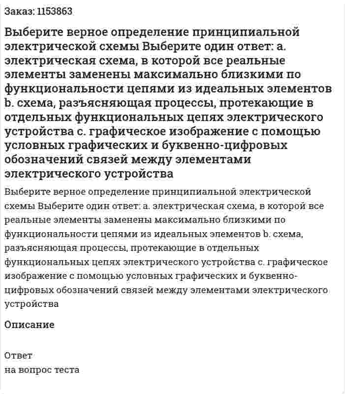 Выберите верное определение принципиальной электрической схемы Выберите один ответ: а. электрическая схема, в которой все реальные элементы заменены максимально близкими по функциональности цепями из идеальных элементов b. схема, разъясняющая процессы, протекающие в отдельных функциональных цепях электрического устройства с. графическое изображение с помощью условных графических и буквенно-цифровых обозначений связей между элементами электрического устройства  
