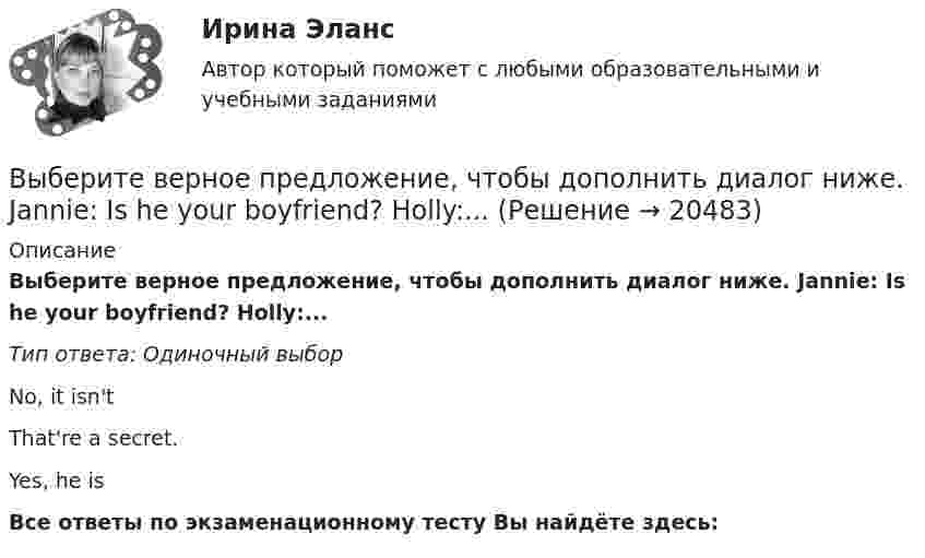      
          Описание
          Выберите верное предложение, чтобы дополнить диалог ниже. Jannie: Is he your boyfriend? Holly:...Тип ответа: Одиночный выборNo, it isn'tThat're a secret.Yes, he isВсе ответы по экзаменационному тесту Вы найдёте здесь:   
            
            
            Выберите верное предложение, чтобы дополнить диалог ниже.Jannie: Is he from Hollywood?Holly: …Выберите верное предложение, чтобы дополнить диалог ниже. Jannie: Is he your boyfriend? Holly:...Выберите верное предложение, чтобы дополнить диалог ниже.Jannie: Is he your boyfriend?Holly: …Выберите верное предложение, чтобы дополнить диалог ниже.Jannie: Is he your boyfriend?Holly: …Выберите верное предложение, чтобы дополнить диалог ниже. Jannie: What's his job? Holly:...Выберите верное предложение, чтобы дополнить диалог ниже.Jannie: What s his job?Holly: …Выберите верное предложение, чтобы дополнить диалог ниже.Jannie: Whats his  job?Holly: …Выберите верное местоимение в диалоге ниже. We are Russian and … friends are American.Выберите верное предложение, чтобы дополнить диалог ниже. Jannie: An actor!  What s his surname?Holly: …Выберите верное предложение, чтобы дополнить диалог ниже. Jannie: An actor!  Whats his surname? Holly: …Выберите верное предложение, чтобы дополнить диалог ниже. Jannie: Hes very good-looking. Выберите верное предложение, чтобы дополнить диалог ниже. Jannie: He s very goodlooking. What s his phone number?Holly: …Выберите верное предложение, чтобы дополнить диалог ниже. Jannie: He's very good-looking. What's his phone number? Holly:...Выберите верное предложение, чтобы дополнить диалог ниже. Jannie: Hes very goodlooking. Whats his phone number?Holly: …