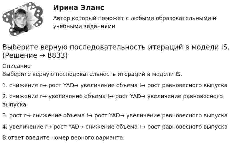      
          Описание
          Выберите верную последовательность итераций в модели IS.1. снижение r→ рост YAD→ увеличение объема I→ рост равновесного выпуска2. снижение r→ увеличение объема I→ рост YAD→ увеличение равновесного выпускa3. рост r→ снижение объема I→ рост YAD→ увеличение равновесного выпуска4. увеличение r→ рост YAD→ снижение объема I→ рост равновесного выпускаВ ответ введите номер верного варианта.  
            
            
            Выберите верное предложение, чтобы дополнить диалог ниже.Jannie: Whats his  job?Holly: …Выберите верную последовательность итераций в модели IS.Выберите верные утверждения.  	Исчисление высказываний – разрешимая формальная аксиоматическая теория.	Выберите верный ответ.  	Kривая LM является графиком функции дохода от ставки процента.	  	Kривая IS является графиком функции ставки процента от дохода.	  	Kривая IS является графиком функции дохода от ставки процента.	Выберите верный предлог в предложении ниже. Are you going to pay by cheque or … cash? Выберите верный предлог в предложении ниже. Do you know what is … the Bolshoi tomorrow evening? Выберите верный предлог в предложении ниже. Do you know what is … the Bolshoi tomorrow evening?    In    on    atВыберите верное предложение, чтобы дополнить диалог ниже. Jannie: Hes very goodlooking. Whats his phone number?Holly: …Выберите верное предложение, чтобы дополнить диалог ниже.Jannie: Is he from Hollywood?Holly: …Выберите верное предложение, чтобы дополнить диалог ниже.Jannie: Is he from Hollywood?Holly: …Выберите верное предложение, чтобы дополнить диалог ниже. Jannie: Is he your boyfriend? Holly:...Выберите верное предложение, чтобы дополнить диалог ниже.Jannie: Is he your boyfriend?Holly: …Выберите верное предложение, чтобы дополнить диалог ниже.Jannie: Is he your boyfriend?Holly: …Выберите верное предложение, чтобы дополнить диалог ниже. Jannie: What's his job? Holly:...