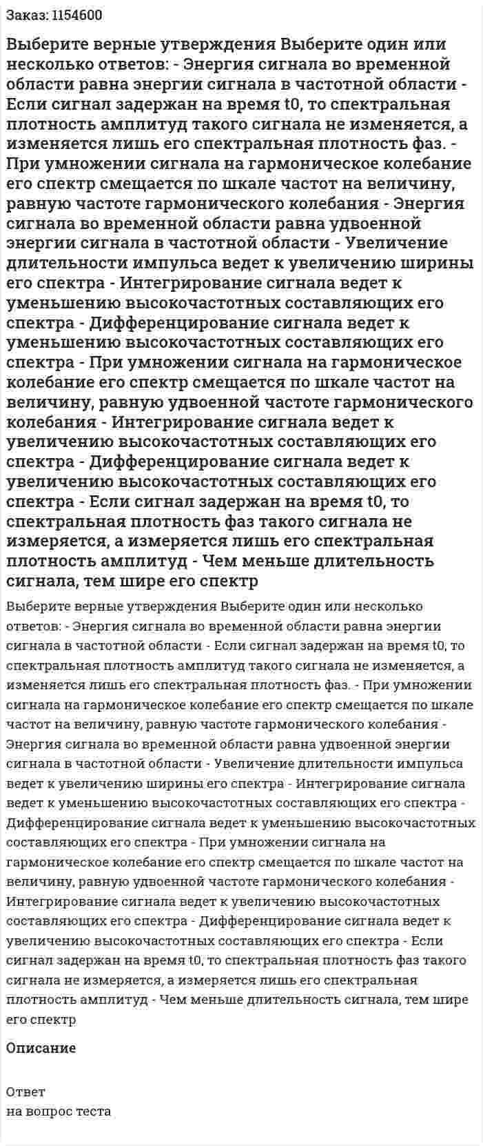 Выберите верные утверждения Выберите один или несколько ответов: - Энергия сигнала во временной области равна энергии сигнала в частотной области - Если сигнал задержан на время t0, то спектральная плотность амплитуд такого сигнала не изменяется, а изменяется лишь его спектральная плотность фаз. - При умножении сигнала на гармоническое колебание его спектр смещается по шкале частот на величину, равную частоте гармонического колебания - Энергия сигнала во временной области равна удвоенной энергии сигнала в частотной области - Увеличение длительности импульса ведет к увеличению ширины его спектра - Интегрирование сигнала ведет к уменьшению высокочастотных составляющих его спектра - Дифференцирование сигнала ведет к уменьшению высокочастотных составляющих его спектра - При умножении сигнала на гармоническое колебание его спектр смещается по шкале частот на величину, равную удвоенной частоте гармонического колебания - Интегрирование сигнала ведет к увеличению высокочастотных составляющих его спектра - Дифференцирование сигнала ведет к увеличению высокочастотных составляющих его спектра - Если сигнал задержан на время t0, то спектральная плотность фаз такого сигнала не измеряется, а измеряется лишь его спектральная плотность амплитуд - Чем меньше длительность сигнала, тем шире его спектр 