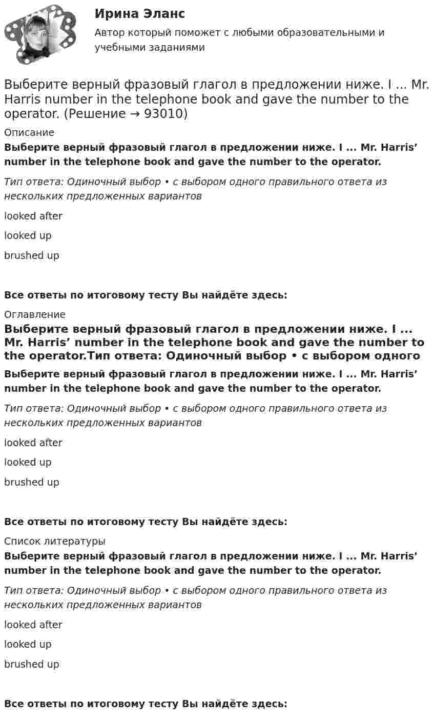      
            Описание
            Выберите верный фразовый глагол в предложении ниже. I ... Mr. Harris’ number in the telephone book and gave the number to the operator.Тип ответа: Одиночный выбор • с выбором одного правильного ответа из нескольких предложенных вариантовlooked afterlooked upbrushed upВсе ответы по итоговому тесту Вы найдёте здесь:  
            Оглавление
            Выберите верный фразовый глагол в предложении ниже. I ... Mr. Harris’ number in the telephone book and gave the number to the operator.Тип ответа: Одиночный выбор • с выбором одного правильного ответа из нескольких предложенных вариантовlooked afterlooked upbrushed upВсе ответы по итоговому тесту Вы найдёте здесь:  
            Список литературы
            Выберите верный фразовый глагол в предложении ниже. I ... Mr. Harris’ number in the telephone book and gave the number to the operator.Тип ответа: Одиночный выбор • с выбором одного правильного ответа из нескольких предложенных вариантовlooked afterlooked upbrushed upВсе ответы по итоговому тесту Вы найдёте здесь:  
            
            
            Выберите верный фразовый глагол в предложении ниже. I don t ... my mother-inlaw very well. We often disagree.Выберите верный фразовый глагол в предложении ниже. I ... Mr. Harris number in the telephone book and gave the number to the operator.Выберите верный фразовый глагол в предложении ниже. It s convenient to have an automatic cooker. It ... itself … and …Выберите верный фразовый глагол в предложении ниже. She asked her secretary to ... the travel arrangements.Выберите верный фразовый глагол в предложении ниже. The doctor told him to ... alcohol. Выберите верный фразовый глагол в предложении ниже. Who is going to ... your  correspondence while you are away?Выберите верный фразовый глагол в предложении ниже.You must ... your German if you are going to work in Germany.Выберите верный предлог в предложении ниже.There was a very interesting program ... TV last night.Выберите верный предлог в предложении ниже.There were 20,000 people ... the football match last Sunday.Выберите верный предлог в предложении ниже. The students stopped laughing when the orator entered … the lecture hall.Выберите верный предлог в предложении ниже. The time in London is five hours … of the time in New York. Выберите верный предлог в предложении ниже.Tom s birthday is … May.Выберите верный предлог в предложении ниже.Tom s birthday is … the 5th of May.Выберите верный предлог в предложении ниже. When I was a child, I was interested ... sports. 