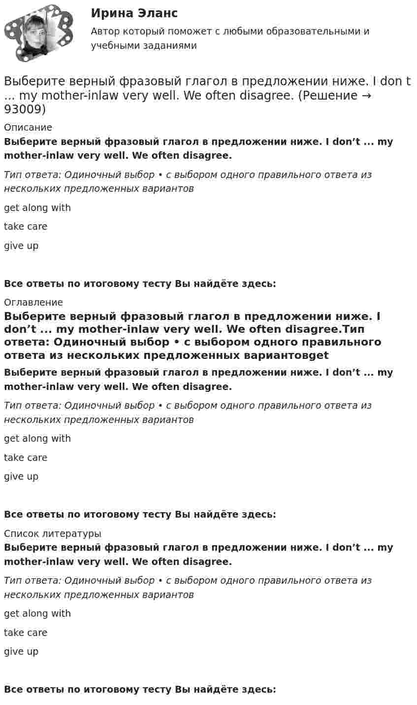      
            Описание
            Выберите верный фразовый глагол в предложении ниже. I don’t ... my mother-inlaw very well. We often disagree.Тип ответа: Одиночный выбор • с выбором одного правильного ответа из нескольких предложенных вариантовget along withtake caregive upВсе ответы по итоговому тесту Вы найдёте здесь:  
            Оглавление
            Выберите верный фразовый глагол в предложении ниже. I don’t ... my mother-inlaw very well. We often disagree.Тип ответа: Одиночный выбор • с выбором одного правильного ответа из нескольких предложенных вариантовget along withtake caregive upВсе ответы по итоговому тесту Вы найдёте здесь:  
            Список литературы
            Выберите верный фразовый глагол в предложении ниже. I don’t ... my mother-inlaw very well. We often disagree.Тип ответа: Одиночный выбор • с выбором одного правильного ответа из нескольких предложенных вариантовget along withtake caregive upВсе ответы по итоговому тесту Вы найдёте здесь:  
            
            
            Выберите верный предлог в предложении ниже. Who is this TV programme popular …? Выберите верный фразовый глагол в предложении ниже. I don t ... my mother-inlaw very well. We often disagree.Выберите верный фразовый глагол в предложении ниже. I ... Mr. Harris number in the telephone book and gave the number to the operator.Выберите верный фразовый глагол в предложении ниже. It s convenient to have an automatic cooker. It ... itself … and …Выберите верный фразовый глагол в предложении ниже. She asked her secretary to ... the travel arrangements.Выберите верный фразовый глагол в предложении ниже. The doctor told him to ... alcohol. Выберите верный фразовый глагол в предложении ниже. Who is going to ... your  correspondence while you are away?Выберите верный предлог в предложении ниже. The Prince and the Pauper is a novel … M. Twain. Выберите верный предлог в предложении ниже.There was a very interesting program ... TV last night.Выберите верный предлог в предложении ниже.There were 20,000 people ... the football match last Sunday.Выберите верный предлог в предложении ниже. The students stopped laughing when the orator entered … the lecture hall.Выберите верный предлог в предложении ниже. The time in London is five hours … of the time in New York. Выберите верный предлог в предложении ниже.Tom s birthday is … May.Выберите верный предлог в предложении ниже.Tom s birthday is … the 5th of May.
