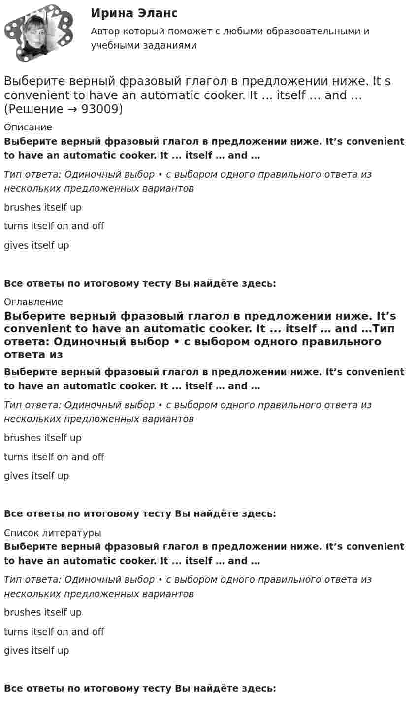      
            Описание
            Выберите верный фразовый глагол в предложении ниже. It’s convenient to have an automatic cooker. It ... itself … and …Тип ответа: Одиночный выбор • с выбором одного правильного ответа из нескольких предложенных вариантовbrushes itself upturns itself on and offgives itself upВсе ответы по итоговому тесту Вы найдёте здесь:  
            Оглавление
            Выберите верный фразовый глагол в предложении ниже. It’s convenient to have an automatic cooker. It ... itself … and …Тип ответа: Одиночный выбор • с выбором одного правильного ответа из нескольких предложенных вариантовbrushes itself upturns itself on and offgives itself upВсе ответы по итоговому тесту Вы найдёте здесь:  
            Список литературы
            Выберите верный фразовый глагол в предложении ниже. It’s convenient to have an automatic cooker. It ... itself … and …Тип ответа: Одиночный выбор • с выбором одного правильного ответа из нескольких предложенных вариантовbrushes itself upturns itself on and offgives itself upВсе ответы по итоговому тесту Вы найдёте здесь:  
            
            
            Выберите верный фразовый глагол в предложении ниже. I ... Mr. Harris number in the telephone book and gave the number to the operator.Выберите верный фразовый глагол в предложении ниже. It s convenient to have an automatic cooker. It ... itself … and …Выберите верный фразовый глагол в предложении ниже. She asked her secretary to ... the travel arrangements.Выберите верный фразовый глагол в предложении ниже. The doctor told him to ... alcohol. Выберите верный фразовый глагол в предложении ниже. Who is going to ... your  correspondence while you are away?Выберите верный фразовый глагол в предложении ниже.You must ... your German if you are going to work in Germany.Выберите грамматическую конструкцию, соответствующую каждому предложению.   ﻿Nobody can deny the importance... foreign languages.Выберите верный предлог в предложении ниже.There were 20,000 people ... the football match last Sunday.Выберите верный предлог в предложении ниже. The students stopped laughing when the orator entered … the lecture hall.Выберите верный предлог в предложении ниже. The time in London is five hours … of the time in New York. Выберите верный предлог в предложении ниже.Tom s birthday is … May.Выберите верный предлог в предложении ниже.Tom s birthday is … the 5th of May.Выберите верный предлог в предложении ниже. When I was a child, I was interested ... sports. Выберите верный предлог в предложении ниже. Who is this TV programme popular …? 