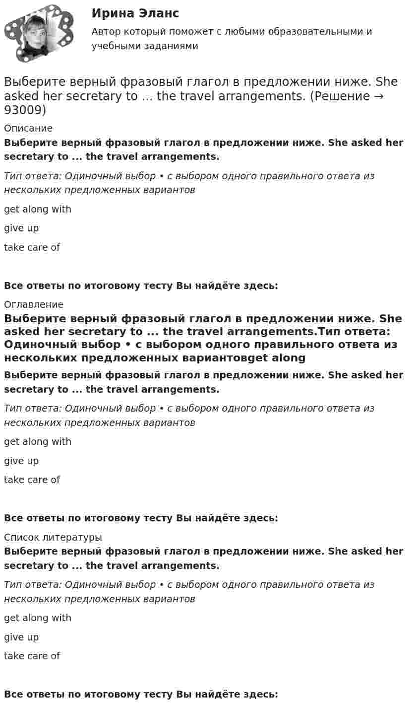      
            Описание
            Выберите верный фразовый глагол в предложении ниже. She asked her secretary to ... the travel arrangements.Тип ответа: Одиночный выбор • с выбором одного правильного ответа из нескольких предложенных вариантовget along withgive uptake care ofВсе ответы по итоговому тесту Вы найдёте здесь:  
            Оглавление
            Выберите верный фразовый глагол в предложении ниже. She asked her secretary to ... the travel arrangements.Тип ответа: Одиночный выбор • с выбором одного правильного ответа из нескольких предложенных вариантовget along withgive uptake care ofВсе ответы по итоговому тесту Вы найдёте здесь:  
            Список литературы
            Выберите верный фразовый глагол в предложении ниже. She asked her secretary to ... the travel arrangements.Тип ответа: Одиночный выбор • с выбором одного правильного ответа из нескольких предложенных вариантовget along withgive uptake care ofВсе ответы по итоговому тесту Вы найдёте здесь:  
            
            
            Выберите верный фразовый глагол в предложении ниже. It s convenient to have an automatic cooker. It ... itself … and …Выберите верный фразовый глагол в предложении ниже. She asked her secretary to ... the travel arrangements.Выберите верный фразовый глагол в предложении ниже. The doctor told him to ... alcohol. Выберите верный фразовый глагол в предложении ниже. Who is going to ... your  correspondence while you are away?Выберите верный фразовый глагол в предложении ниже.You must ... your German if you are going to work in Germany.Выберите грамматическую конструкцию, соответствующую каждому предложению.   ﻿Nobody can deny the importance... foreign languages.Выберите грамматическую конструкцию, соответствующую каждому предложению.   The book made mе... sleepy.Выберите верный предлог в предложении ниже. The students stopped laughing when the orator entered … the lecture hall.Выберите верный предлог в предложении ниже. The time in London is five hours … of the time in New York. Выберите верный предлог в предложении ниже.Tom s birthday is … May.Выберите верный предлог в предложении ниже.Tom s birthday is … the 5th of May.Выберите верный предлог в предложении ниже. When I was a child, I was interested ... sports. Выберите верный предлог в предложении ниже. Who is this TV programme popular …? Выберите верный фразовый глагол в предложении ниже. I don t ... my mother-inlaw very well. We often disagree.