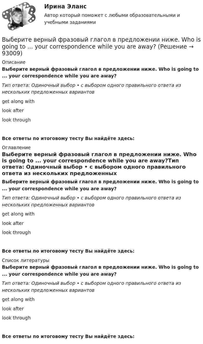      
            Описание
            Выберите верный фразовый глагол в предложении ниже. Who is going to ... your  correspondence while you are away?Тип ответа: Одиночный выбор • с выбором одного правильного ответа из нескольких предложенных вариантовget along withlook afterlook throughВсе ответы по итоговому тесту Вы найдёте здесь:  
            Оглавление
            Выберите верный фразовый глагол в предложении ниже. Who is going to ... your  correspondence while you are away?Тип ответа: Одиночный выбор • с выбором одного правильного ответа из нескольких предложенных вариантовget along withlook afterlook throughВсе ответы по итоговому тесту Вы найдёте здесь:  
            Список литературы
            Выберите верный фразовый глагол в предложении ниже. Who is going to ... your  correspondence while you are away?Тип ответа: Одиночный выбор • с выбором одного правильного ответа из нескольких предложенных вариантовget along withlook afterlook throughВсе ответы по итоговому тесту Вы найдёте здесь:  
            
            
            Выберите верный фразовый глагол в предложении ниже. The doctor told him to ... alcohol. Выберите верный фразовый глагол в предложении ниже. Who is going to ... your  correspondence while you are away?Выберите верный фразовый глагол в предложении ниже.You must ... your German if you are going to work in Germany.Выберите грамматическую конструкцию, соответствующую каждому предложению.   ﻿Nobody can deny the importance... foreign languages.Выберите грамматическую конструкцию, соответствующую каждому предложению.   The book made mе... sleepy.Выберите грамматическую конструкцию, соответствующую каждому предложению.   The news .. .yesterday impressed me greatlyВыберите грамматическую конструкцию, соответствующую каждому предложению.  We managed... home in two hoursВыберите верный предлог в предложении ниже.Tom s birthday is … May.Выберите верный предлог в предложении ниже.Tom s birthday is … the 5th of May.Выберите верный предлог в предложении ниже. When I was a child, I was interested ... sports. Выберите верный предлог в предложении ниже. Who is this TV programme popular …? Выберите верный фразовый глагол в предложении ниже. I don t ... my mother-inlaw very well. We often disagree.Выберите верный фразовый глагол в предложении ниже. I ... Mr. Harris number in the telephone book and gave the number to the operator.Выберите верный фразовый глагол в предложении ниже. It s convenient to have an automatic cooker. It ... itself … and …
