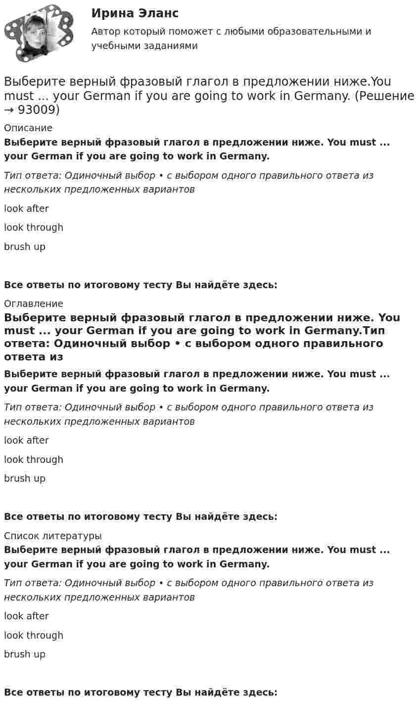      
            Описание
            Выберите верный фразовый глагол в предложении ниже. You must ... your German if you are going to work in Germany.Тип ответа: Одиночный выбор • с выбором одного правильного ответа из нескольких предложенных вариантовlook afterlook throughbrush upВсе ответы по итоговому тесту Вы найдёте здесь:  
            Оглавление
            Выберите верный фразовый глагол в предложении ниже. You must ... your German if you are going to work in Germany.Тип ответа: Одиночный выбор • с выбором одного правильного ответа из нескольких предложенных вариантовlook afterlook throughbrush upВсе ответы по итоговому тесту Вы найдёте здесь:  
            Список литературы
            Выберите верный фразовый глагол в предложении ниже. You must ... your German if you are going to work in Germany.Тип ответа: Одиночный выбор • с выбором одного правильного ответа из нескольких предложенных вариантовlook afterlook throughbrush upВсе ответы по итоговому тесту Вы найдёте здесь:  
            
            
            Выберите верный фразовый глагол в предложении ниже. Who is going to ... your  correspondence while you are away?Выберите верный фразовый глагол в предложении ниже.You must ... your German if you are going to work in Germany.Выберите грамматическую конструкцию, соответствующую каждому предложению.   ﻿Nobody can deny the importance... foreign languages.Выберите грамматическую конструкцию, соответствующую каждому предложению.   The book made mе... sleepy.Выберите грамматическую конструкцию, соответствующую каждому предложению.   The news .. .yesterday impressed me greatlyВыберите грамматическую конструкцию, соответствующую каждому предложению.  We managed... home in two hoursВыберите из перечисленных ниже пружинную сталь Выберите один ответ: a. 12ХНМ b. 65Г c. сталь 30 d. 30ХВыберите верный предлог в предложении ниже.Tom s birthday is … the 5th of May.Выберите верный предлог в предложении ниже. When I was a child, I was interested ... sports. Выберите верный предлог в предложении ниже. Who is this TV programme popular …? Выберите верный фразовый глагол в предложении ниже. I don t ... my mother-inlaw very well. We often disagree.Выберите верный фразовый глагол в предложении ниже. I ... Mr. Harris number in the telephone book and gave the number to the operator.Выберите верный фразовый глагол в предложении ниже. It s convenient to have an automatic cooker. It ... itself … and …Выберите верный фразовый глагол в предложении ниже. She asked her secretary to ... the travel arrangements.