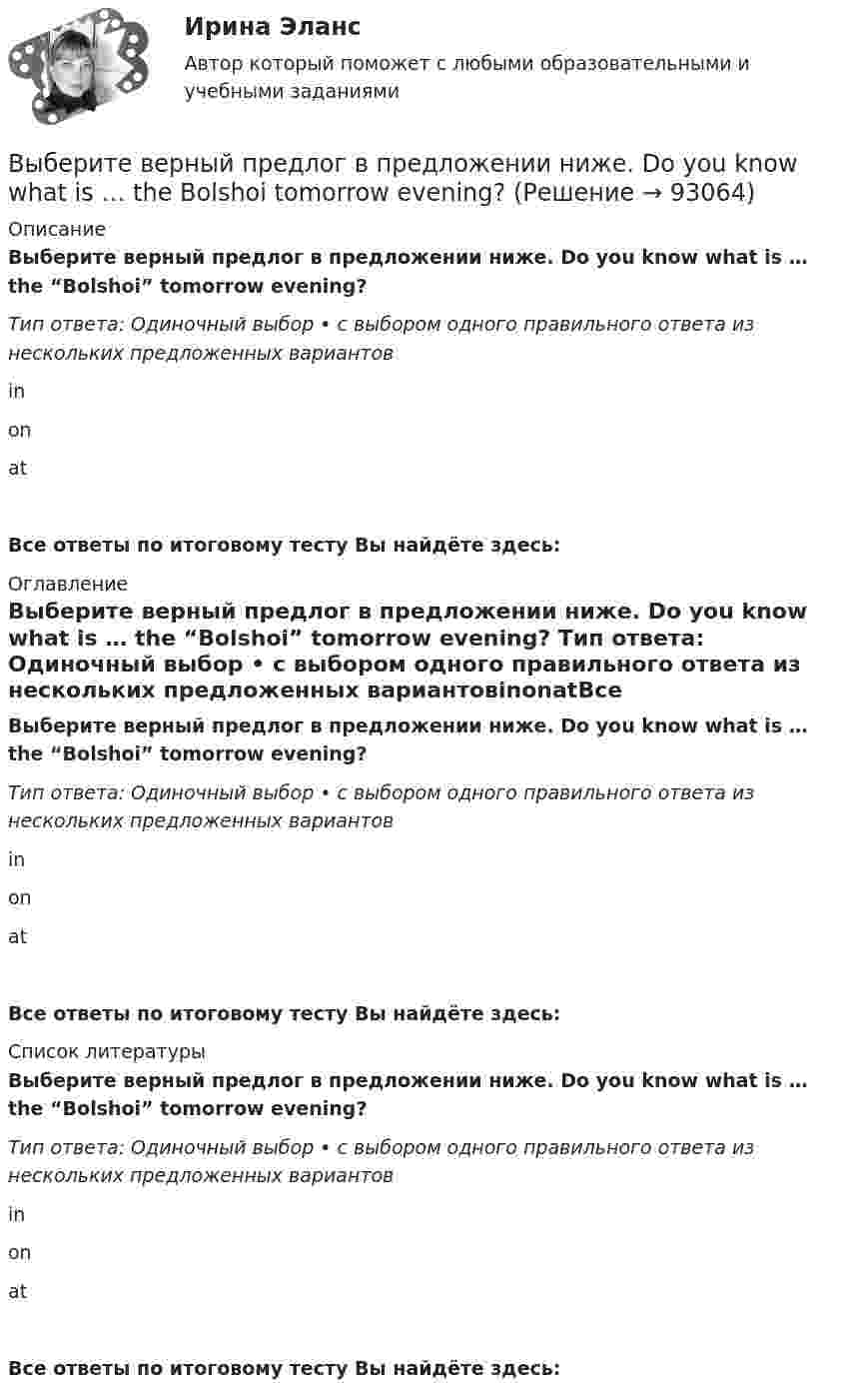      
            Описание
            Выберите верный предлог в предложении ниже. Do you know what is … the “Bolshoi” tomorrow evening? Тип ответа: Одиночный выбор • с выбором одного правильного ответа из нескольких предложенных вариантовinonatВсе ответы по итоговому тесту Вы найдёте здесь:  
            Оглавление
            Выберите верный предлог в предложении ниже. Do you know what is … the “Bolshoi” tomorrow evening? Тип ответа: Одиночный выбор • с выбором одного правильного ответа из нескольких предложенных вариантовinonatВсе ответы по итоговому тесту Вы найдёте здесь:  
            Список литературы
            Выберите верный предлог в предложении ниже. Do you know what is … the “Bolshoi” tomorrow evening? Тип ответа: Одиночный выбор • с выбором одного правильного ответа из нескольких предложенных вариантовinonatВсе ответы по итоговому тесту Вы найдёте здесь:  
            
            
            Выберите верный предлог в предложении ниже. Are you going to pay by cheque or … cash? Выберите верный предлог в предложении ниже. Do you know what is … the Bolshoi tomorrow evening? Выберите верный предлог в предложении ниже. Do you know what is … the Bolshoi tomorrow evening?    In    on    atВыберите верный предлог в предложении ниже. He d like to take a course ... economics next semester.Выберите верный предлог в предложении ниже. I always go to the swimming pool … Sundays.Выберите верный предлог в предложении ниже. I always go to the swimming pool … Sundays. Выберите верный предлог в предложении ниже. I m sorry … not listening to you. Выберите верное предложение, чтобы дополнить диалог ниже.Jannie: Is he your boyfriend?Holly: …Выберите верное предложение, чтобы дополнить диалог ниже.Jannie: Is he your boyfriend?Holly: …Выберите верное предложение, чтобы дополнить диалог ниже. Jannie: What's his job? Holly:...Выберите верное предложение, чтобы дополнить диалог ниже.Jannie: What s his job?Holly: …Выберите верное предложение, чтобы дополнить диалог ниже.Jannie: Whats his  job?Holly: …Выберите верную последовательность итераций в модели IS.Выберите верные утверждения.  	Исчисление высказываний – разрешимая формальная аксиоматическая теория.	