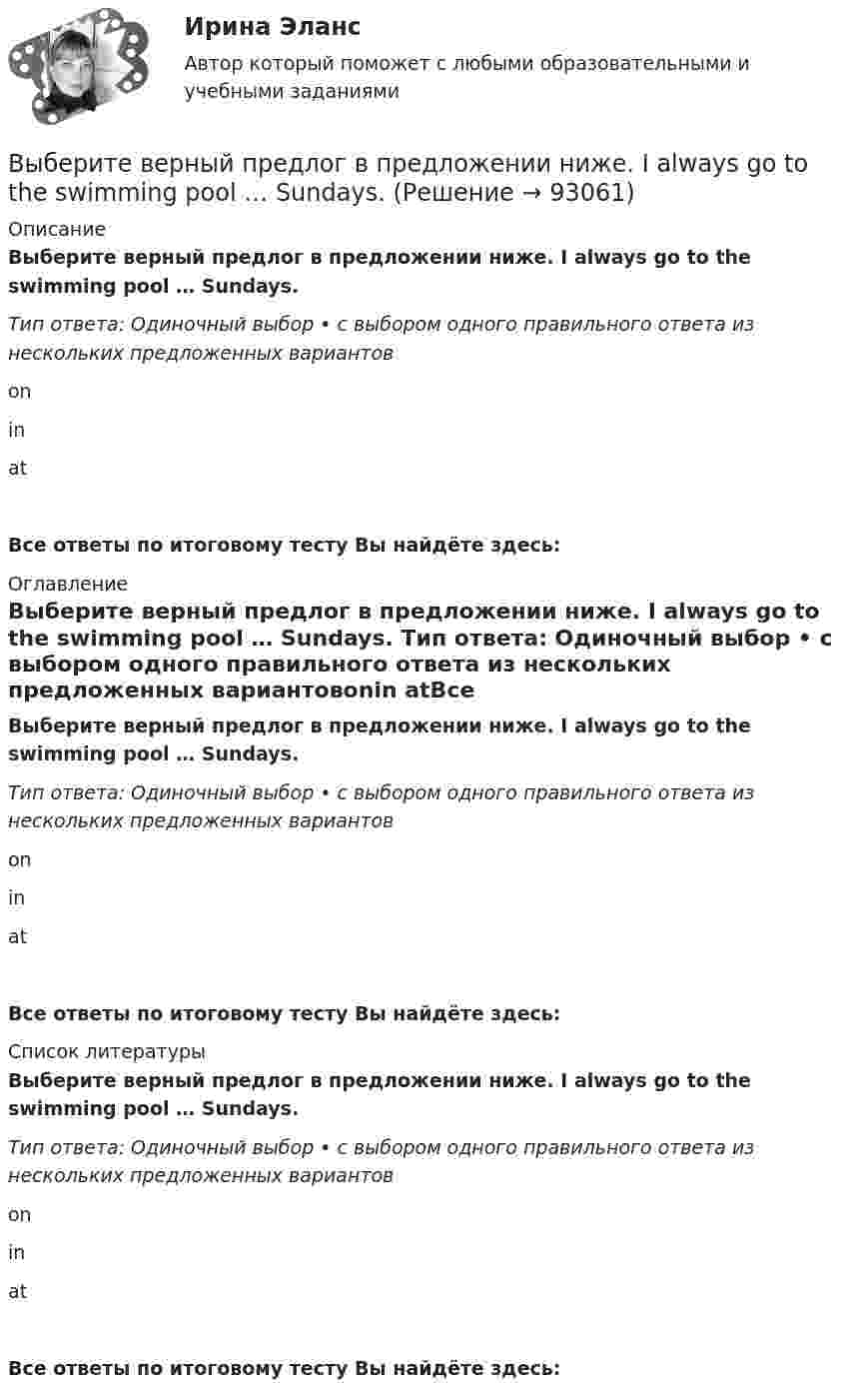      
            Описание
            Выберите верный предлог в предложении ниже. I always go to the swimming pool … Sundays. Тип ответа: Одиночный выбор • с выбором одного правильного ответа из нескольких предложенных вариантовonin atВсе ответы по итоговому тесту Вы найдёте здесь:  
            Оглавление
            Выберите верный предлог в предложении ниже. I always go to the swimming pool … Sundays. Тип ответа: Одиночный выбор • с выбором одного правильного ответа из нескольких предложенных вариантовonin atВсе ответы по итоговому тесту Вы найдёте здесь:  
            Список литературы
            Выберите верный предлог в предложении ниже. I always go to the swimming pool … Sundays. Тип ответа: Одиночный выбор • с выбором одного правильного ответа из нескольких предложенных вариантовonin atВсе ответы по итоговому тесту Вы найдёте здесь:  
            
            
            Выберите верный предлог в предложении ниже. I always go to the swimming pool … Sundays.Выберите верный предлог в предложении ниже. I always go to the swimming pool … Sundays. Выберите верный предлог в предложении ниже. I m sorry … not listening to you. Выберите верный предлог в предложении ниже. It was very kind ... Judy to call the Embassy.Выберите верный предлог в предложении ниже. Life today is very different ... life in the sixties.Выберите верный предлог в предложении ниже. May I invite you … the concert?  I m not much of a theatregoer, I m afraid. How about going to the disco …?Выберите верный предлог в предложении ниже. My grandmother was married ... a politician.Выберите верное предложение, чтобы дополнить диалог ниже.Jannie: Whats his  job?Holly: …Выберите верную последовательность итераций в модели IS.Выберите верные утверждения.  	Исчисление высказываний – разрешимая формальная аксиоматическая теория.	Выберите верный ответ.  	Kривая LM является графиком функции дохода от ставки процента.	  	Kривая IS является графиком функции ставки процента от дохода.	  	Kривая IS является графиком функции дохода от ставки процента.	Выберите верный предлог в предложении ниже. Are you going to pay by cheque or … cash? Выберите верный предлог в предложении ниже. Do you know what is … the Bolshoi tomorrow evening? Выберите верный предлог в предложении ниже. Do you know what is … the Bolshoi tomorrow evening?    In    on    at