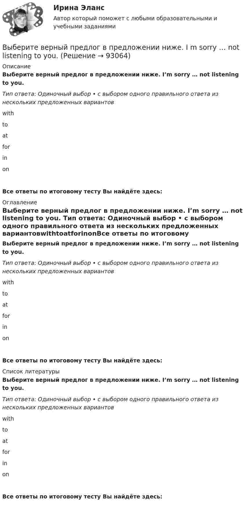      
            Описание
            Выберите верный предлог в предложении ниже. I’m sorry … not listening to you. Тип ответа: Одиночный выбор • с выбором одного правильного ответа из нескольких предложенных вариантовwithtoatforinonВсе ответы по итоговому тесту Вы найдёте здесь:  
            Оглавление
            Выберите верный предлог в предложении ниже. I’m sorry … not listening to you. Тип ответа: Одиночный выбор • с выбором одного правильного ответа из нескольких предложенных вариантовwithtoatforinonВсе ответы по итоговому тесту Вы найдёте здесь:  
            Список литературы
            Выберите верный предлог в предложении ниже. I’m sorry … not listening to you. Тип ответа: Одиночный выбор • с выбором одного правильного ответа из нескольких предложенных вариантовwithtoatforinonВсе ответы по итоговому тесту Вы найдёте здесь:  
            
            
            Выберите верный предлог в предложении ниже. I always go to the swimming pool … Sundays. Выберите верный предлог в предложении ниже. I m sorry … not listening to you. Выберите верный предлог в предложении ниже. It was very kind ... Judy to call the Embassy.Выберите верный предлог в предложении ниже. Life today is very different ... life in the sixties.Выберите верный предлог в предложении ниже. May I invite you … the concert?  I m not much of a theatregoer, I m afraid. How about going to the disco …?Выберите верный предлог в предложении ниже. My grandmother was married ... a politician.Выберите верный предлог в предложении ниже. She is jealous … your success; that is why she is always angry … you. Выберите верную последовательность итераций в модели IS.Выберите верные утверждения.  	Исчисление высказываний – разрешимая формальная аксиоматическая теория.	Выберите верный ответ.  	Kривая LM является графиком функции дохода от ставки процента.	  	Kривая IS является графиком функции ставки процента от дохода.	  	Kривая IS является графиком функции дохода от ставки процента.	Выберите верный предлог в предложении ниже. Are you going to pay by cheque or … cash? Выберите верный предлог в предложении ниже. Do you know what is … the Bolshoi tomorrow evening? Выберите верный предлог в предложении ниже. Do you know what is … the Bolshoi tomorrow evening?    In    on    atВыберите верный предлог в предложении ниже. He d like to take a course ... economics next semester.