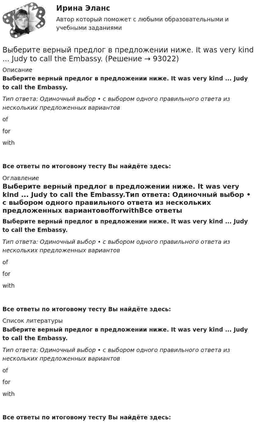      
            Описание
            Выберите верный предлог в предложении ниже. It was very kind ... Judy to call the Embassy.Тип ответа: Одиночный выбор • с выбором одного правильного ответа из нескольких предложенных вариантовofforwithВсе ответы по итоговому тесту Вы найдёте здесь:  
            Оглавление
            Выберите верный предлог в предложении ниже. It was very kind ... Judy to call the Embassy.Тип ответа: Одиночный выбор • с выбором одного правильного ответа из нескольких предложенных вариантовofforwithВсе ответы по итоговому тесту Вы найдёте здесь:  
            Список литературы
            Выберите верный предлог в предложении ниже. It was very kind ... Judy to call the Embassy.Тип ответа: Одиночный выбор • с выбором одного правильного ответа из нескольких предложенных вариантовofforwithВсе ответы по итоговому тесту Вы найдёте здесь:  
            
            
            Выберите верный предлог в предложении ниже. I m sorry … not listening to you. Выберите верный предлог в предложении ниже. It was very kind ... Judy to call the Embassy.Выберите верный предлог в предложении ниже. Life today is very different ... life in the sixties.Выберите верный предлог в предложении ниже. May I invite you … the concert?  I m not much of a theatregoer, I m afraid. How about going to the disco …?Выберите верный предлог в предложении ниже. My grandmother was married ... a politician.Выберите верный предлог в предложении ниже. She is jealous … your success; that is why she is always angry … you. Выберите верный предлог в предложении ниже. The Prince and the Pauper is a novel … M. Twain. Выберите верные утверждения.  	Исчисление высказываний – разрешимая формальная аксиоматическая теория.	Выберите верный ответ.  	Kривая LM является графиком функции дохода от ставки процента.	  	Kривая IS является графиком функции ставки процента от дохода.	  	Kривая IS является графиком функции дохода от ставки процента.	Выберите верный предлог в предложении ниже. Are you going to pay by cheque or … cash? Выберите верный предлог в предложении ниже. Do you know what is … the Bolshoi tomorrow evening? Выберите верный предлог в предложении ниже. Do you know what is … the Bolshoi tomorrow evening?    In    on    atВыберите верный предлог в предложении ниже. He d like to take a course ... economics next semester.Выберите верный предлог в предложении ниже. I always go to the swimming pool … Sundays.
