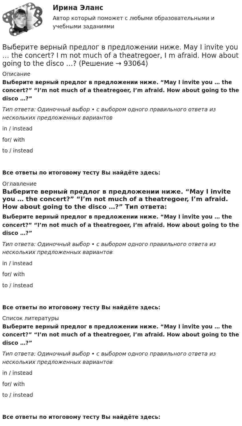      
            Описание
            Выберите верный предлог в предложении ниже. “May I invite you … the concert?” “I’m not much of a theatregoer, I’m afraid. How about going to the disco …?” Тип ответа: Одиночный выбор • с выбором одного правильного ответа из нескольких предложенных вариантовin / instead for/ with to / insteadВсе ответы по итоговому тесту Вы найдёте здесь:  
            Оглавление
            Выберите верный предлог в предложении ниже. “May I invite you … the concert?” “I’m not much of a theatregoer, I’m afraid. How about going to the disco …?” Тип ответа: Одиночный выбор • с выбором одного правильного ответа из нескольких предложенных вариантовin / instead for/ with to / insteadВсе ответы по итоговому тесту Вы найдёте здесь:  
            Список литературы
            Выберите верный предлог в предложении ниже. “May I invite you … the concert?” “I’m not much of a theatregoer, I’m afraid. How about going to the disco …?” Тип ответа: Одиночный выбор • с выбором одного правильного ответа из нескольких предложенных вариантовin / instead for/ with to / insteadВсе ответы по итоговому тесту Вы найдёте здесь:  
            
            
            Выберите верный предлог в предложении ниже. Life today is very different ... life in the sixties.Выберите верный предлог в предложении ниже. May I invite you … the concert?  I m not much of a theatregoer, I m afraid. How about going to the disco …?Выберите верный предлог в предложении ниже. My grandmother was married ... a politician.Выберите верный предлог в предложении ниже. She is jealous … your success; that is why she is always angry … you. Выберите верный предлог в предложении ниже. The Prince and the Pauper is a novel … M. Twain. Выберите верный предлог в предложении ниже.There was a very interesting program ... TV last night.Выберите верный предлог в предложении ниже.There were 20,000 people ... the football match last Sunday.Выберите верный предлог в предложении ниже. Are you going to pay by cheque or … cash? Выберите верный предлог в предложении ниже. Do you know what is … the Bolshoi tomorrow evening? Выберите верный предлог в предложении ниже. Do you know what is … the Bolshoi tomorrow evening?    In    on    atВыберите верный предлог в предложении ниже. He d like to take a course ... economics next semester.Выберите верный предлог в предложении ниже. I always go to the swimming pool … Sundays.Выберите верный предлог в предложении ниже. I always go to the swimming pool … Sundays. Выберите верный предлог в предложении ниже. I m sorry … not listening to you. 