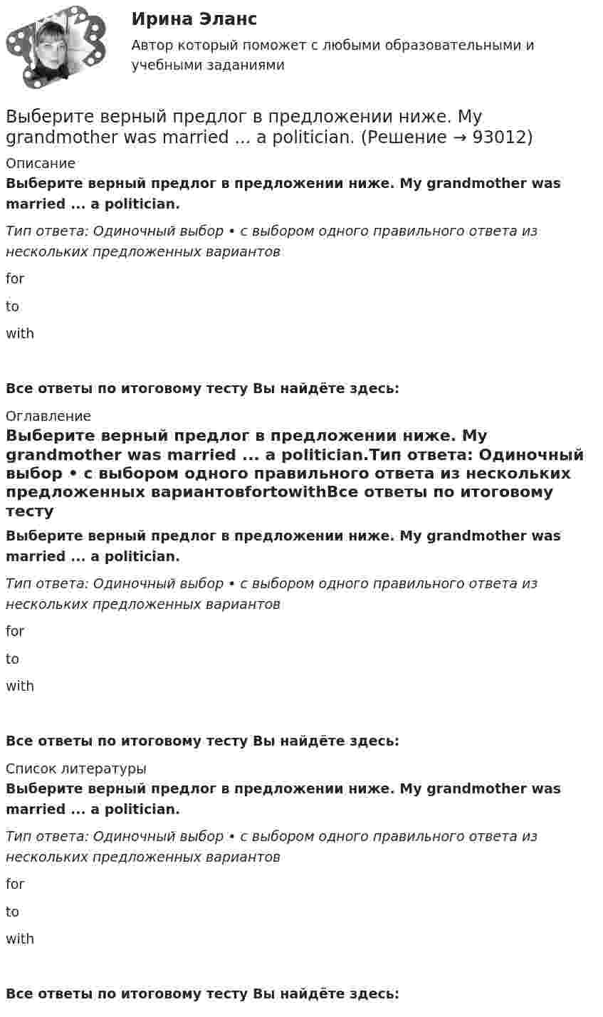      
            Описание
            Выберите верный предлог в предложении ниже. My grandmother was married ... a politician.Тип ответа: Одиночный выбор • с выбором одного правильного ответа из нескольких предложенных вариантовfortowithВсе ответы по итоговому тесту Вы найдёте здесь:  
            Оглавление
            Выберите верный предлог в предложении ниже. My grandmother was married ... a politician.Тип ответа: Одиночный выбор • с выбором одного правильного ответа из нескольких предложенных вариантовfortowithВсе ответы по итоговому тесту Вы найдёте здесь:  
            Список литературы
            Выберите верный предлог в предложении ниже. My grandmother was married ... a politician.Тип ответа: Одиночный выбор • с выбором одного правильного ответа из нескольких предложенных вариантовfortowithВсе ответы по итоговому тесту Вы найдёте здесь:  
            
            
            Выберите верный предлог в предложении ниже. May I invite you … the concert?  I m not much of a theatregoer, I m afraid. How about going to the disco …?Выберите верный предлог в предложении ниже. My grandmother was married ... a politician.Выберите верный предлог в предложении ниже. She is jealous … your success; that is why she is always angry … you. Выберите верный предлог в предложении ниже. The Prince and the Pauper is a novel … M. Twain. Выберите верный предлог в предложении ниже.There was a very interesting program ... TV last night.Выберите верный предлог в предложении ниже.There were 20,000 people ... the football match last Sunday.Выберите верный предлог в предложении ниже. The students stopped laughing when the orator entered … the lecture hall.Выберите верный предлог в предложении ниже. Do you know what is … the Bolshoi tomorrow evening? Выберите верный предлог в предложении ниже. Do you know what is … the Bolshoi tomorrow evening?    In    on    atВыберите верный предлог в предложении ниже. He d like to take a course ... economics next semester.Выберите верный предлог в предложении ниже. I always go to the swimming pool … Sundays.Выберите верный предлог в предложении ниже. I always go to the swimming pool … Sundays. Выберите верный предлог в предложении ниже. I m sorry … not listening to you. Выберите верный предлог в предложении ниже. It was very kind ... Judy to call the Embassy.