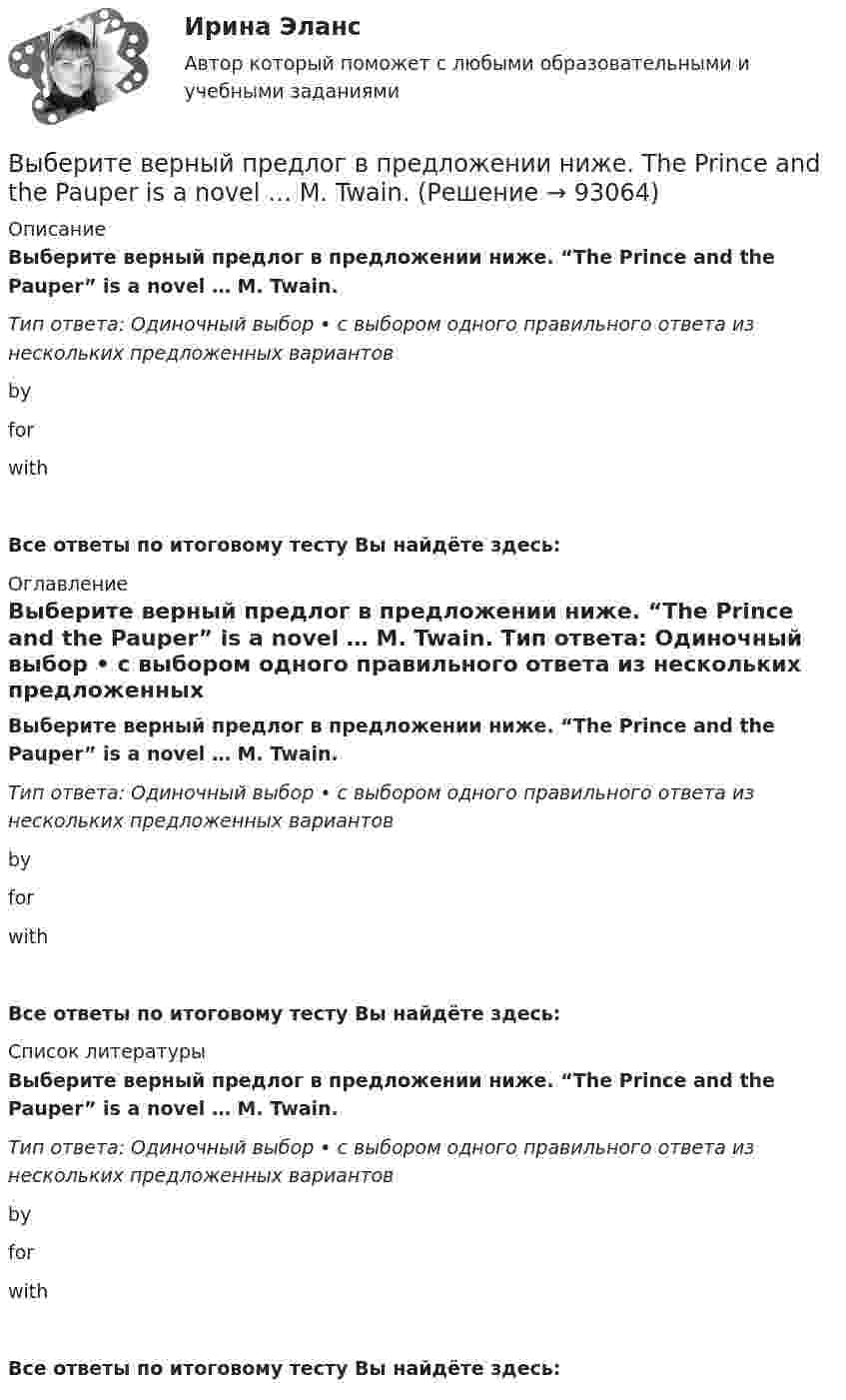      
            Описание
            Выберите верный предлог в предложении ниже. “The Prince and the Pauper” is a novel … M. Twain. Тип ответа: Одиночный выбор • с выбором одного правильного ответа из нескольких предложенных вариантовbyforwithВсе ответы по итоговому тесту Вы найдёте здесь:  
            Оглавление
            Выберите верный предлог в предложении ниже. “The Prince and the Pauper” is a novel … M. Twain. Тип ответа: Одиночный выбор • с выбором одного правильного ответа из нескольких предложенных вариантовbyforwithВсе ответы по итоговому тесту Вы найдёте здесь:  
            Список литературы
            Выберите верный предлог в предложении ниже. “The Prince and the Pauper” is a novel … M. Twain. Тип ответа: Одиночный выбор • с выбором одного правильного ответа из нескольких предложенных вариантовbyforwithВсе ответы по итоговому тесту Вы найдёте здесь:  
            
            
            Выберите верный предлог в предложении ниже. She is jealous … your success; that is why she is always angry … you. Выберите верный предлог в предложении ниже. The Prince and the Pauper is a novel … M. Twain. Выберите верный предлог в предложении ниже.There was a very interesting program ... TV last night.Выберите верный предлог в предложении ниже.There were 20,000 people ... the football match last Sunday.Выберите верный предлог в предложении ниже. The students stopped laughing when the orator entered … the lecture hall.Выберите верный предлог в предложении ниже. The time in London is five hours … of the time in New York. Выберите верный предлог в предложении ниже.Tom s birthday is … May.Выберите верный предлог в предложении ниже. He d like to take a course ... economics next semester.Выберите верный предлог в предложении ниже. I always go to the swimming pool … Sundays.Выберите верный предлог в предложении ниже. I always go to the swimming pool … Sundays. Выберите верный предлог в предложении ниже. I m sorry … not listening to you. Выберите верный предлог в предложении ниже. It was very kind ... Judy to call the Embassy.Выберите верный предлог в предложении ниже. Life today is very different ... life in the sixties.Выберите верный предлог в предложении ниже. May I invite you … the concert?  I m not much of a theatregoer, I m afraid. How about going to the disco …?