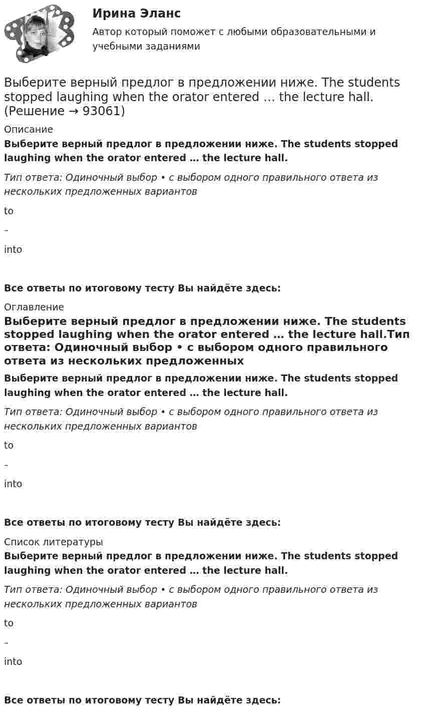      
            Описание
            Выберите верный предлог в предложении ниже. The students stopped laughing when the orator entered … the lecture hall.Тип ответа: Одиночный выбор • с выбором одного правильного ответа из нескольких предложенных вариантовto–intoВсе ответы по итоговому тесту Вы найдёте здесь:  
            Оглавление
            Выберите верный предлог в предложении ниже. The students stopped laughing when the orator entered … the lecture hall.Тип ответа: Одиночный выбор • с выбором одного правильного ответа из нескольких предложенных вариантовto–intoВсе ответы по итоговому тесту Вы найдёте здесь:  
            Список литературы
            Выберите верный предлог в предложении ниже. The students stopped laughing when the orator entered … the lecture hall.Тип ответа: Одиночный выбор • с выбором одного правильного ответа из нескольких предложенных вариантовto–intoВсе ответы по итоговому тесту Вы найдёте здесь:  
            
            
            Выберите верный предлог в предложении ниже.There were 20,000 people ... the football match last Sunday.Выберите верный предлог в предложении ниже. The students stopped laughing when the orator entered … the lecture hall.Выберите верный предлог в предложении ниже. The time in London is five hours … of the time in New York. Выберите верный предлог в предложении ниже.Tom s birthday is … May.Выберите верный предлог в предложении ниже.Tom s birthday is … the 5th of May.Выберите верный предлог в предложении ниже. When I was a child, I was interested ... sports. Выберите верный предлог в предложении ниже. Who is this TV programme popular …? Выберите верный предлог в предложении ниже. I m sorry … not listening to you. Выберите верный предлог в предложении ниже. It was very kind ... Judy to call the Embassy.Выберите верный предлог в предложении ниже. Life today is very different ... life in the sixties.Выберите верный предлог в предложении ниже. May I invite you … the concert?  I m not much of a theatregoer, I m afraid. How about going to the disco …?Выберите верный предлог в предложении ниже. My grandmother was married ... a politician.Выберите верный предлог в предложении ниже. She is jealous … your success; that is why she is always angry … you. Выберите верный предлог в предложении ниже. The Prince and the Pauper is a novel … M. Twain. 