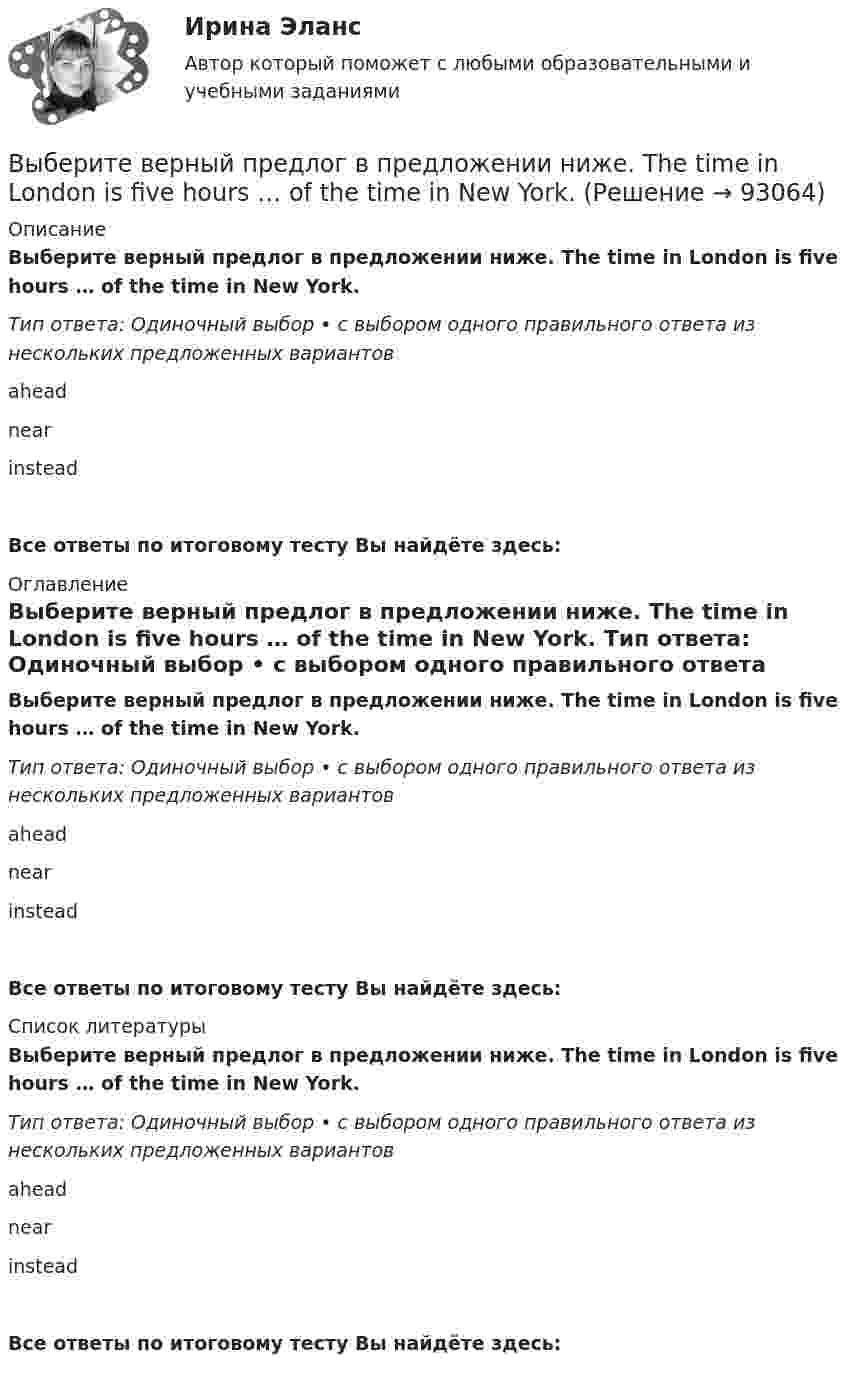      
            Описание
            Выберите верный предлог в предложении ниже. The time in London is five hours … of the time in New York. Тип ответа: Одиночный выбор • с выбором одного правильного ответа из нескольких предложенных вариантовaheadnearinsteadВсе ответы по итоговому тесту Вы найдёте здесь:  
            Оглавление
            Выберите верный предлог в предложении ниже. The time in London is five hours … of the time in New York. Тип ответа: Одиночный выбор • с выбором одного правильного ответа из нескольких предложенных вариантовaheadnearinsteadВсе ответы по итоговому тесту Вы найдёте здесь:  
            Список литературы
            Выберите верный предлог в предложении ниже. The time in London is five hours … of the time in New York. Тип ответа: Одиночный выбор • с выбором одного правильного ответа из нескольких предложенных вариантовaheadnearinsteadВсе ответы по итоговому тесту Вы найдёте здесь:  
            
            
            Выберите верный предлог в предложении ниже. The students stopped laughing when the orator entered … the lecture hall.Выберите верный предлог в предложении ниже. The time in London is five hours … of the time in New York. Выберите верный предлог в предложении ниже.Tom s birthday is … May.Выберите верный предлог в предложении ниже.Tom s birthday is … the 5th of May.Выберите верный предлог в предложении ниже. When I was a child, I was interested ... sports. Выберите верный предлог в предложении ниже. Who is this TV programme popular …? Выберите верный фразовый глагол в предложении ниже. I don t ... my mother-inlaw very well. We often disagree.Выберите верный предлог в предложении ниже. It was very kind ... Judy to call the Embassy.Выберите верный предлог в предложении ниже. Life today is very different ... life in the sixties.Выберите верный предлог в предложении ниже. May I invite you … the concert?  I m not much of a theatregoer, I m afraid. How about going to the disco …?Выберите верный предлог в предложении ниже. My grandmother was married ... a politician.Выберите верный предлог в предложении ниже. She is jealous … your success; that is why she is always angry … you. Выберите верный предлог в предложении ниже. The Prince and the Pauper is a novel … M. Twain. Выберите верный предлог в предложении ниже.There was a very interesting program ... TV last night.