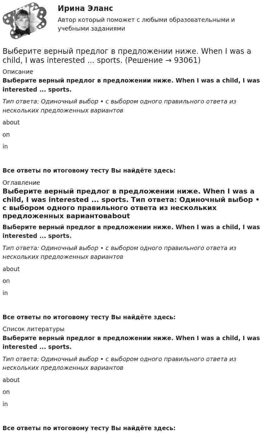      
            Описание
            Выберите верный предлог в предложении ниже. When I was a child, I was interested ... sports. Тип ответа: Одиночный выбор • с выбором одного правильного ответа из нескольких предложенных вариантовabout on inВсе ответы по итоговому тесту Вы найдёте здесь:  
            Оглавление
            Выберите верный предлог в предложении ниже. When I was a child, I was interested ... sports. Тип ответа: Одиночный выбор • с выбором одного правильного ответа из нескольких предложенных вариантовabout on inВсе ответы по итоговому тесту Вы найдёте здесь:  
            Список литературы
            Выберите верный предлог в предложении ниже. When I was a child, I was interested ... sports. Тип ответа: Одиночный выбор • с выбором одного правильного ответа из нескольких предложенных вариантовabout on inВсе ответы по итоговому тесту Вы найдёте здесь:  
            
            
            Выберите верный предлог в предложении ниже.Tom s birthday is … the 5th of May.Выберите верный предлог в предложении ниже. When I was a child, I was interested ... sports. Выберите верный предлог в предложении ниже. Who is this TV programme popular …? Выберите верный фразовый глагол в предложении ниже. I don t ... my mother-inlaw very well. We often disagree.Выберите верный фразовый глагол в предложении ниже. I ... Mr. Harris number in the telephone book and gave the number to the operator.Выберите верный фразовый глагол в предложении ниже. It s convenient to have an automatic cooker. It ... itself … and …Выберите верный фразовый глагол в предложении ниже. She asked her secretary to ... the travel arrangements.Выберите верный предлог в предложении ниже. My grandmother was married ... a politician.Выберите верный предлог в предложении ниже. She is jealous … your success; that is why she is always angry … you. Выберите верный предлог в предложении ниже. The Prince and the Pauper is a novel … M. Twain. Выберите верный предлог в предложении ниже.There was a very interesting program ... TV last night.Выберите верный предлог в предложении ниже.There were 20,000 people ... the football match last Sunday.Выберите верный предлог в предложении ниже. The students stopped laughing when the orator entered … the lecture hall.Выберите верный предлог в предложении ниже. The time in London is five hours … of the time in New York. 