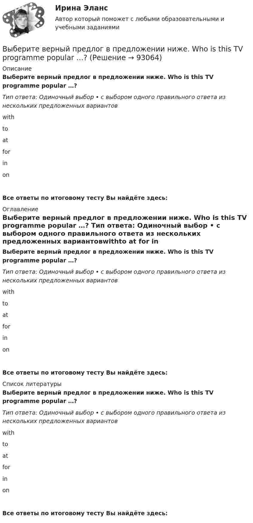      
            Описание
            Выберите верный предлог в предложении ниже. Who is this TV programme popular …? Тип ответа: Одиночный выбор • с выбором одного правильного ответа из нескольких предложенных вариантовwithto at for in onВсе ответы по итоговому тесту Вы найдёте здесь:  
            Оглавление
            Выберите верный предлог в предложении ниже. Who is this TV programme popular …? Тип ответа: Одиночный выбор • с выбором одного правильного ответа из нескольких предложенных вариантовwithto at for in onВсе ответы по итоговому тесту Вы найдёте здесь:  
            Список литературы
            Выберите верный предлог в предложении ниже. Who is this TV programme popular …? Тип ответа: Одиночный выбор • с выбором одного правильного ответа из нескольких предложенных вариантовwithto at for in onВсе ответы по итоговому тесту Вы найдёте здесь:  
            
            
            Выберите верный предлог в предложении ниже. When I was a child, I was interested ... sports. Выберите верный предлог в предложении ниже. Who is this TV programme popular …? Выберите верный фразовый глагол в предложении ниже. I don t ... my mother-inlaw very well. We often disagree.Выберите верный фразовый глагол в предложении ниже. I ... Mr. Harris number in the telephone book and gave the number to the operator.Выберите верный фразовый глагол в предложении ниже. It s convenient to have an automatic cooker. It ... itself … and …Выберите верный фразовый глагол в предложении ниже. She asked her secretary to ... the travel arrangements.Выберите верный фразовый глагол в предложении ниже. The doctor told him to ... alcohol. Выберите верный предлог в предложении ниже. She is jealous … your success; that is why she is always angry … you. Выберите верный предлог в предложении ниже. The Prince and the Pauper is a novel … M. Twain. Выберите верный предлог в предложении ниже.There was a very interesting program ... TV last night.Выберите верный предлог в предложении ниже.There were 20,000 people ... the football match last Sunday.Выберите верный предлог в предложении ниже. The students stopped laughing when the orator entered … the lecture hall.Выберите верный предлог в предложении ниже. The time in London is five hours … of the time in New York. Выберите верный предлог в предложении ниже.Tom s birthday is … May.