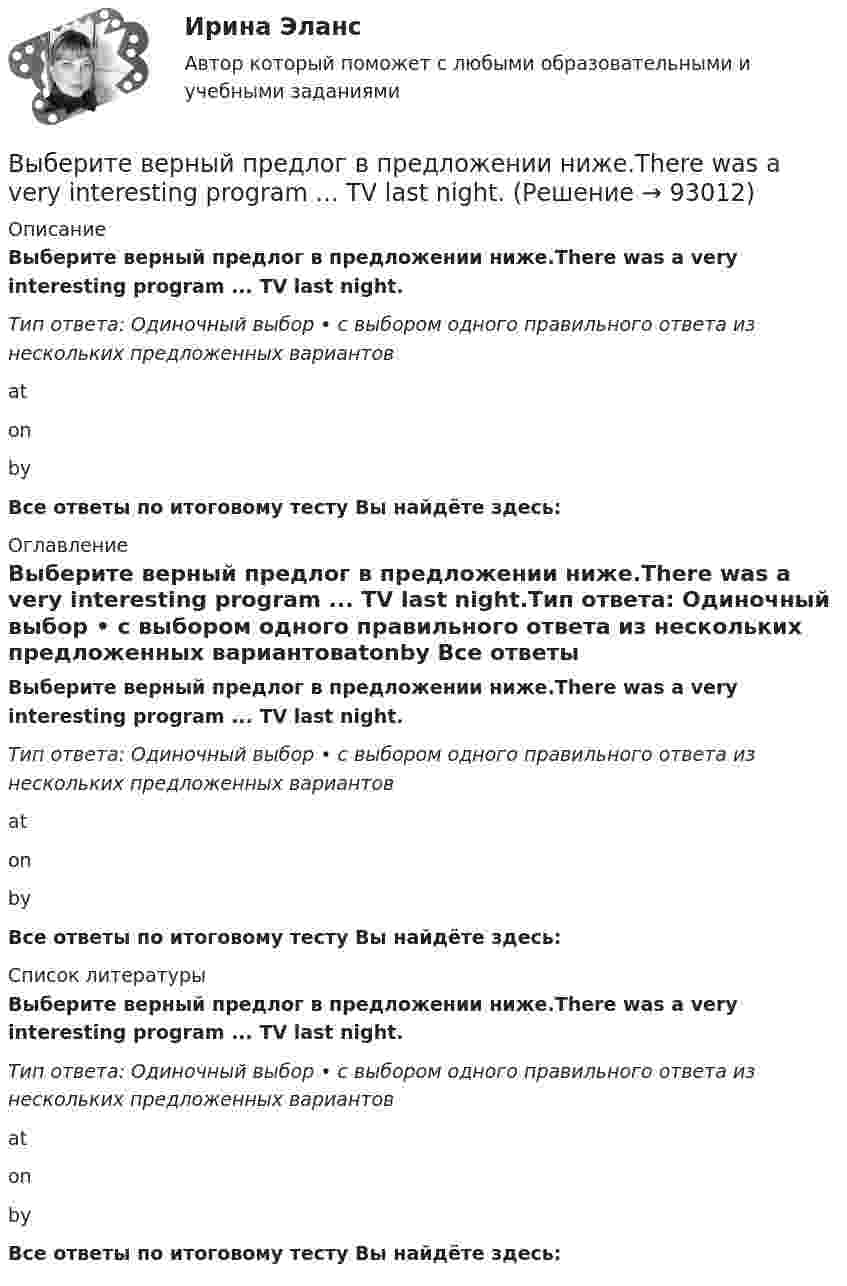     
            Описание
            Выберите верный предлог в предложении ниже.There was a very interesting program ... TV last night.Тип ответа: Одиночный выбор • с выбором одного правильного ответа из нескольких предложенных вариантовatonby Все ответы по итоговому тесту Вы найдёте здесь:  
            Оглавление
            Выберите верный предлог в предложении ниже.There was a very interesting program ... TV last night.Тип ответа: Одиночный выбор • с выбором одного правильного ответа из нескольких предложенных вариантовatonby Все ответы по итоговому тесту Вы найдёте здесь:  
            Список литературы
            Выберите верный предлог в предложении ниже.There was a very interesting program ... TV last night.Тип ответа: Одиночный выбор • с выбором одного правильного ответа из нескольких предложенных вариантовatonby Все ответы по итоговому тесту Вы найдёте здесь:  
            
            
            Выберите верный предлог в предложении ниже. The Prince and the Pauper is a novel … M. Twain. Выберите верный предлог в предложении ниже.There was a very interesting program ... TV last night.Выберите верный предлог в предложении ниже.There were 20,000 people ... the football match last Sunday.Выберите верный предлог в предложении ниже. The students stopped laughing when the orator entered … the lecture hall.Выберите верный предлог в предложении ниже. The time in London is five hours … of the time in New York. Выберите верный предлог в предложении ниже.Tom s birthday is … May.Выберите верный предлог в предложении ниже.Tom s birthday is … the 5th of May.Выберите верный предлог в предложении ниже. I always go to the swimming pool … Sundays.Выберите верный предлог в предложении ниже. I always go to the swimming pool … Sundays. Выберите верный предлог в предложении ниже. I m sorry … not listening to you. Выберите верный предлог в предложении ниже. It was very kind ... Judy to call the Embassy.Выберите верный предлог в предложении ниже. Life today is very different ... life in the sixties.Выберите верный предлог в предложении ниже. May I invite you … the concert?  I m not much of a theatregoer, I m afraid. How about going to the disco …?Выберите верный предлог в предложении ниже. My grandmother was married ... a politician.