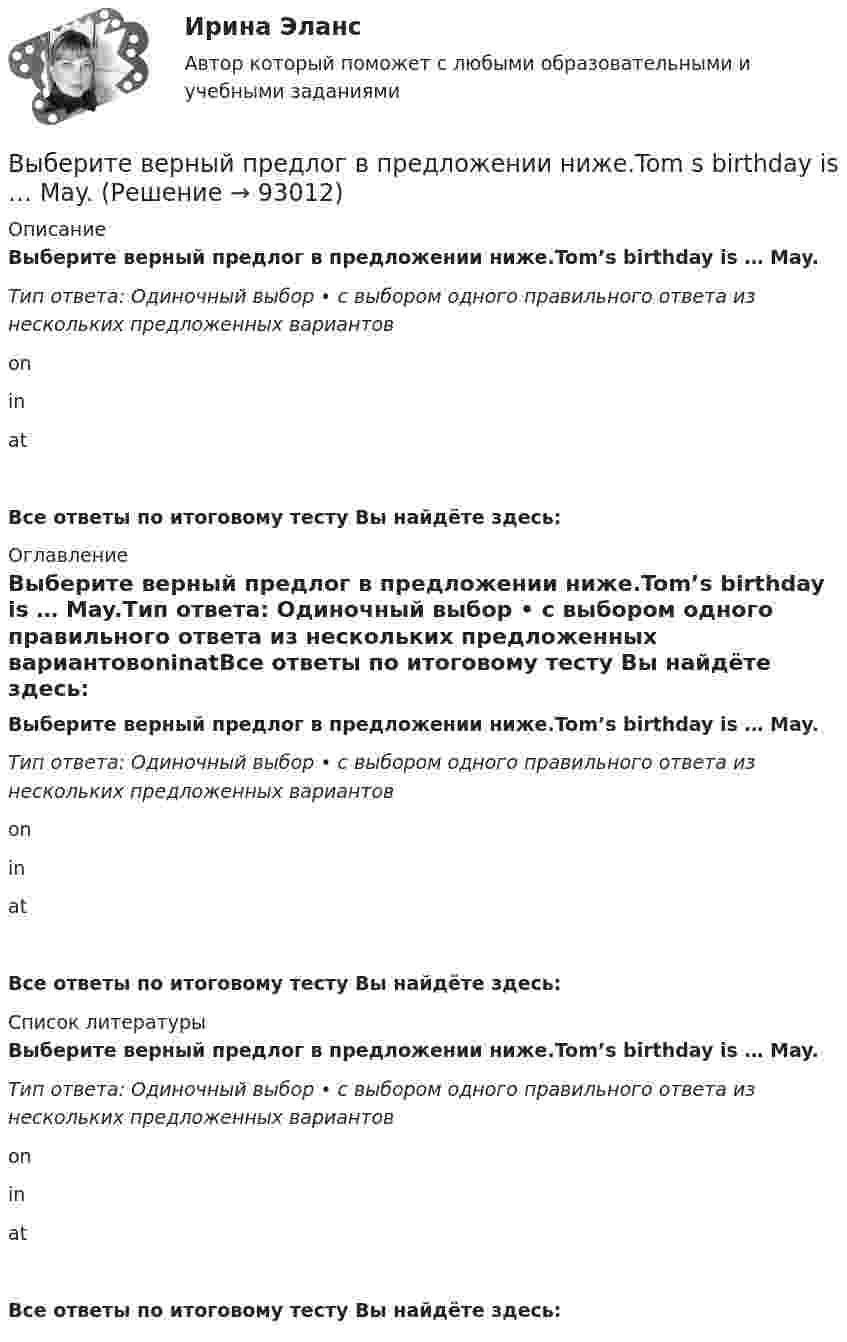      
            Описание
            Выберите верный предлог в предложении ниже.Tom’s birthday is … May.Тип ответа: Одиночный выбор • с выбором одного правильного ответа из нескольких предложенных вариантовoninatВсе ответы по итоговому тесту Вы найдёте здесь:  
            Оглавление
            Выберите верный предлог в предложении ниже.Tom’s birthday is … May.Тип ответа: Одиночный выбор • с выбором одного правильного ответа из нескольких предложенных вариантовoninatВсе ответы по итоговому тесту Вы найдёте здесь:  
            Список литературы
            Выберите верный предлог в предложении ниже.Tom’s birthday is … May.Тип ответа: Одиночный выбор • с выбором одного правильного ответа из нескольких предложенных вариантовoninatВсе ответы по итоговому тесту Вы найдёте здесь:  
            
            
            Выберите верный предлог в предложении ниже. The time in London is five hours … of the time in New York. Выберите верный предлог в предложении ниже.Tom s birthday is … May.Выберите верный предлог в предложении ниже.Tom s birthday is … the 5th of May.Выберите верный предлог в предложении ниже. When I was a child, I was interested ... sports. Выберите верный предлог в предложении ниже. Who is this TV programme popular …? Выберите верный фразовый глагол в предложении ниже. I don t ... my mother-inlaw very well. We often disagree.Выберите верный фразовый глагол в предложении ниже. I ... Mr. Harris number in the telephone book and gave the number to the operator.Выберите верный предлог в предложении ниже. Life today is very different ... life in the sixties.Выберите верный предлог в предложении ниже. May I invite you … the concert?  I m not much of a theatregoer, I m afraid. How about going to the disco …?Выберите верный предлог в предложении ниже. My grandmother was married ... a politician.Выберите верный предлог в предложении ниже. She is jealous … your success; that is why she is always angry … you. Выберите верный предлог в предложении ниже. The Prince and the Pauper is a novel … M. Twain. Выберите верный предлог в предложении ниже.There was a very interesting program ... TV last night.Выберите верный предлог в предложении ниже.There were 20,000 people ... the football match last Sunday.