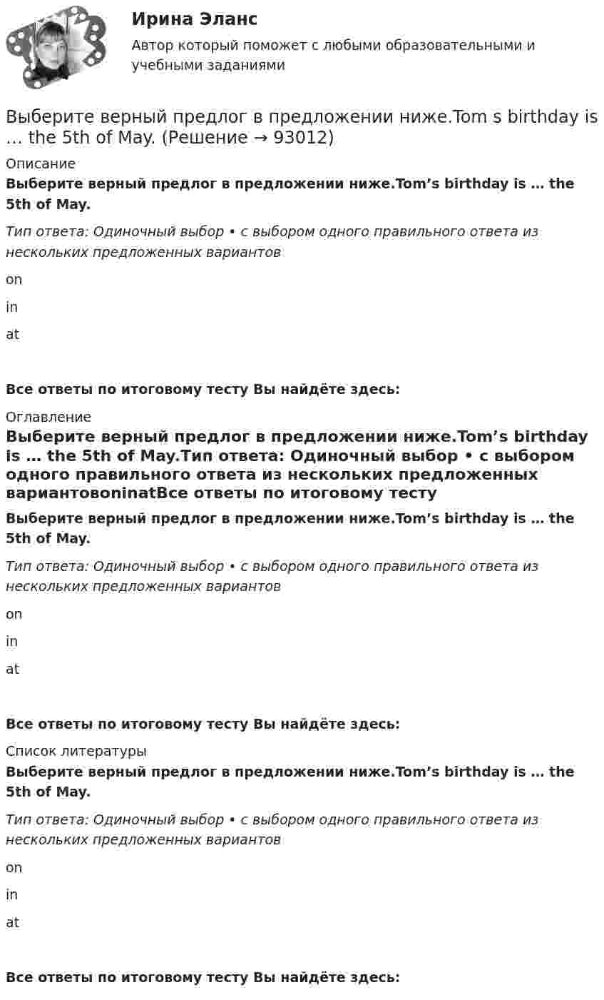      
            Описание
            Выберите верный предлог в предложении ниже.Tom’s birthday is … the 5th of May.Тип ответа: Одиночный выбор • с выбором одного правильного ответа из нескольких предложенных вариантовoninatВсе ответы по итоговому тесту Вы найдёте здесь:  
            Оглавление
            Выберите верный предлог в предложении ниже.Tom’s birthday is … the 5th of May.Тип ответа: Одиночный выбор • с выбором одного правильного ответа из нескольких предложенных вариантовoninatВсе ответы по итоговому тесту Вы найдёте здесь:  
            Список литературы
            Выберите верный предлог в предложении ниже.Tom’s birthday is … the 5th of May.Тип ответа: Одиночный выбор • с выбором одного правильного ответа из нескольких предложенных вариантовoninatВсе ответы по итоговому тесту Вы найдёте здесь:  
            
            
            Выберите верный предлог в предложении ниже.Tom s birthday is … May.Выберите верный предлог в предложении ниже.Tom s birthday is … the 5th of May.Выберите верный предлог в предложении ниже. When I was a child, I was interested ... sports. Выберите верный предлог в предложении ниже. Who is this TV programme popular …? Выберите верный фразовый глагол в предложении ниже. I don t ... my mother-inlaw very well. We often disagree.Выберите верный фразовый глагол в предложении ниже. I ... Mr. Harris number in the telephone book and gave the number to the operator.Выберите верный фразовый глагол в предложении ниже. It s convenient to have an automatic cooker. It ... itself … and …Выберите верный предлог в предложении ниже. May I invite you … the concert?  I m not much of a theatregoer, I m afraid. How about going to the disco …?Выберите верный предлог в предложении ниже. My grandmother was married ... a politician.Выберите верный предлог в предложении ниже. She is jealous … your success; that is why she is always angry … you. Выберите верный предлог в предложении ниже. The Prince and the Pauper is a novel … M. Twain. Выберите верный предлог в предложении ниже.There was a very interesting program ... TV last night.Выберите верный предлог в предложении ниже.There were 20,000 people ... the football match last Sunday.Выберите верный предлог в предложении ниже. The students stopped laughing when the orator entered … the lecture hall.