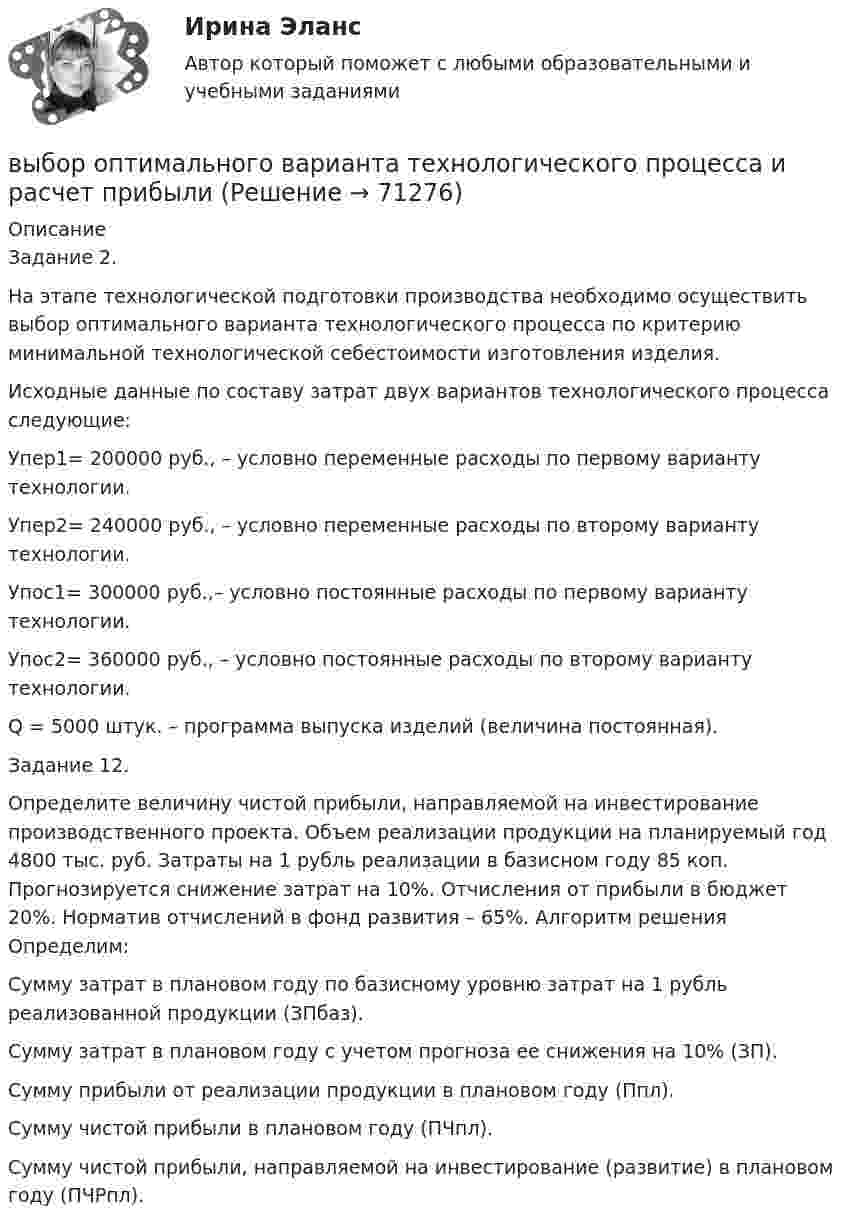      
            Описание
            	Задание 2.	На этапе технологической подготовки производства необходимо осуществить выбор оптимального варианта технологического процесса по критерию минимальной технологической себестоимости изготовления изделия.	Исходные данные по составу затрат двух вариантов технологического процесса следующие:	Упер1= 200000 руб., – условно переменные расходы по первому варианту технологии.	Упер2= 240000 руб., – условно переменные расходы по второму варианту технологии.	Упос1= 300000 руб.,– условно постоянные расходы по первому варианту технологии.	Упос2= 360000 руб., – условно постоянные расходы по второму варианту технологии.	Q = 5000 штук. – программа выпуска изделий (величина постоянная). 	Задание 12.	Определите величину чистой прибыли, направляемой на инвестирование производственного проекта. Объем реализации продукции на планируемый год 4800 тыс. руб. Затраты на 1 рубль реализации в базисном году 85 коп. Прогнозируется снижение затрат на 10%. Отчисления от прибыли в бюджет 20%. Норматив отчислений в фонд развития – 65%. Алгоритм решения Определим:	Сумму затрат в плановом году по базисному уровню затрат на 1 рубль реализованной продукции (ЗПбаз).	Сумму затрат в плановом году с учетом прогноза ее снижения на 10% (ЗП).	Сумму прибыли от реализации продукции в плановом году (Ппл).	Сумму чистой прибыли в плановом году (ПЧпл).	Сумму чистой прибыли, направляемой на инвестирование (развитие) в плановом году (ПЧРпл).    
            
            
            Выбор менеджером одного из двух альтернативных вариантов называется … решениемвыбор оптимального варианта технологического процесса  и расчет прибылиВыбор оптимального числа разновидностей продукции, процессов и услуг, значений их параметров и размеров называется… Выберите один ответ:  a. идентификацией  b. классификацией  c. унификацией  d. агрегатированиемВыбор оптимальной БИС для малого бизнесаВыборочный метод (вариант 1)Выборочный метод (вариант 2)Выборочный метод (вариант 3)Выбор информационных технологий связан с такими фактами, как ... (укажите 4 варианта ответа)Выбор информационных технологий связан с такими фактами, как … (укажите 4 варианта ответа)Выбор информационных технологий связан с такими фактами, как... (укажите 4 варианта ответа)Выбор и реализация предпринимательской идеиВыбор и управление каналами распределения, планирование и контроль физического распределения, складирование, упаковка и транспортировка продукции относятся к … функции маркетинга... выборки - это ее способность представлять изучаемые явления достаточно полно, с точки зрения их изменчивости в генеральной совокупности, то есть быть уменьшенной моделью генеральной совокупностиВыборкой называют ...