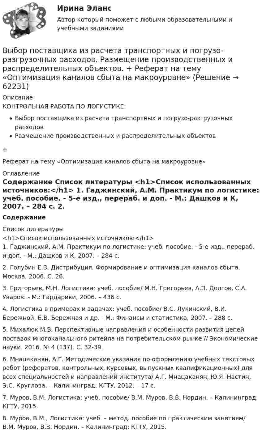      
            Описание
            КОНТРОЛЬНАЯ РАБОТА ПО ЛОГИСТИКЕ:Выбор поставщика из расчета транспортных и погрузо-разгрузочных расходовРазмещение производственных и распределительных объектов+Реферат на тему «Оптимизация каналов сбыта на макроуровне» 
            Оглавление
             Содержание        
            Список литературы
            <h1>Список использованных источников:</h1>	1.                Гаджинский, А.М. Практикум по логистике: учеб. пособие. - 5-е изд., перераб. и доп. - М.: Дашков и К, 2007. – 284 с.	2.                Голубин Е.В. Дистрибуция. Формирование и оптимизация каналов сбыта. Москва, 2006. С. 26.	3.                Григорьев, М.Н. Логистика: учеб. пособие/ М.Н. Григорьев, А.П. Долгов, С.А. Уваров. - М.: Гардарики, 2006. – 436 с.	4.                Логистика в примерах и задачах: учеб. пособие/ В.С. Лукинский, В.И. Бережной, Е.В. Бережная и др. - М.: Финансы и статистика, 2007. – 288 с.	5.                Михалюк М.В. Перспективные направления и особенности развития цепей поставок многоканального ритейла на потребительском рынке // Экономические науки. 2016. № 4 (137). С. 32-39.	6.                Мнацаканян, А.Г. Методические указания по оформлению учебных текстовых работ (рефератов, контрольных, курсовых, выпускных квалификационных) для всех специальностей и направлений института/ А.Г. Мнацаканян, Ю.Я. Настин, Э.С. Круглова. – Калининград: КГТУ, 2012. – 17 с.	7.                Муров, В.М. Логистика: учеб. пособие/ В.М. Муров, В.В. Нордин. – Калининград: КГТУ, 2015.	8.                Муров, В.М., Логистика: учеб. – метод. пособие по практическим занятиям/ В.М. Муров, В.В. Нордин. – Калининград: КГТУ, 2015. 
            
            
            Выборочный метод (вариант 9)Выбор поставщика из расчета транспортных и погрузо-разгрузочных расходов. Размещение производственных и распределительных объектов. +  Реферат на тему «Оптимизация каналов сбыта на макроуровне»Выбор правильного признака сегментации в существенной мере влияет на конечные результаты коммерческой деятельности. Компания «Форд моторс», разрабатывая рыночную стратегию и тактику реализации модели автомобиля «Мустанг», предназначенной для молодежиВыбор программируемого логического контроллера (ПЛК) для автоматизации  процесса  испарения  жидкого  хлора (Вариант 10, СибФУ)Выбор свадебного платья - За последние годы популярности набрали платья цвета ШампаньВыбор свадебного платья Свадебное платье, которое имеет цвет айвориВыбор солнечных батарей для дачного дома \ солнечная электроэнергетика в современной жизниВыборочный метод (вариант 1)Выборочный метод (вариант 2)Выборочный метод (вариант 3)Выборочный метод (вариант 4)Выборочный метод (вариант 5)Выборочный метод (вариант 6)Выборочный метод (вариант 7)