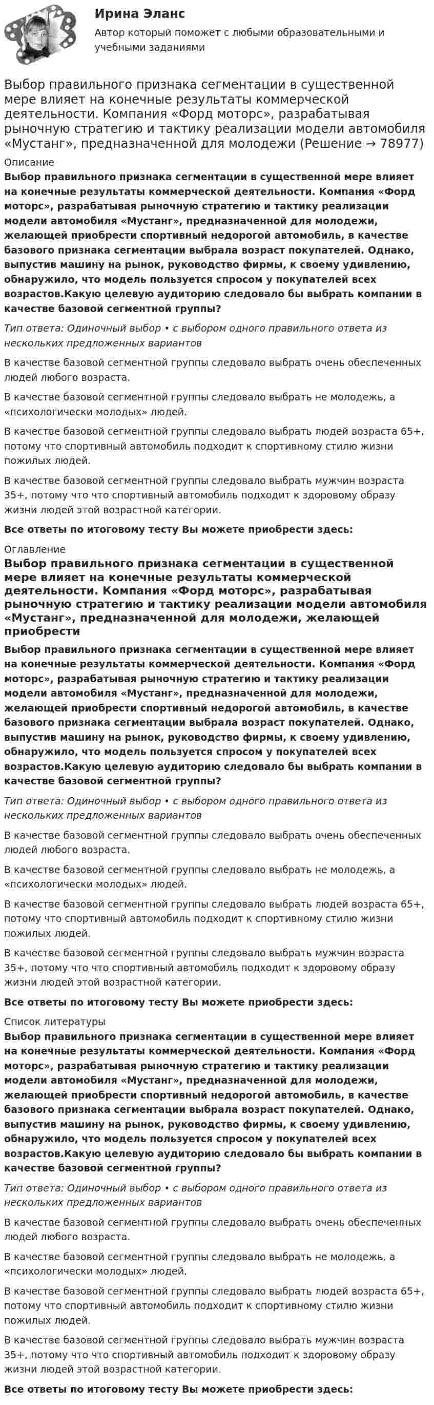      
            Описание
            Выбор правильного признака сегментации в существенной мере влияет на конечные результаты коммерческой деятельности. Компания «Форд моторс», разрабатывая рыночную стратегию и тактику реализации модели автомобиля «Мустанг», предназначенной для молодежи, желающей приобрести спортивный недорогой автомобиль, в качестве базового признака сегментации выбрала возраст покупателей. Однако, выпустив машину на рынок, руководство фирмы, к своему удивлению, обнаружило, что модель пользуется спросом у покупателей всех возрастов.Какую целевую аудиторию следовало бы выбрать компании в качестве базовой сегментной группы?Тип ответа: Одиночный выбор • с выбором одного правильного ответа из нескольких предложенных вариантовВ качестве базовой сегментной группы следовало выбрать очень обеспеченных людей любого возраста.В качестве базовой сегментной группы следовало выбрать не молодежь, а «психологически молодых» людей.В качестве базовой сегментной группы следовало выбрать людей возраста 65+, потому что спортивный автомобиль подходит к спортивному стилю жизни пожилых людей.В качестве базовой сегментной группы следовало выбрать мужчин возраста 35+, потому что что спортивный автомобиль подходит к здоровому образу жизни людей этой возрастной категории.Все ответы по итоговому тесту Вы можете приобрести здесь:  
            Оглавление
            Выбор правильного признака сегментации в существенной мере влияет на конечные результаты коммерческой деятельности. Компания «Форд моторс», разрабатывая рыночную стратегию и тактику реализации модели автомобиля «Мустанг», предназначенной для молодежи, желающей приобрести спортивный недорогой автомобиль, в качестве базового признака сегментации выбрала возраст покупателей. Однако, выпустив машину на рынок, руководство фирмы, к своему удивлению, обнаружило, что модель пользуется спросом у покупателей всех возрастов.Какую целевую аудиторию следовало бы выбрать компании в качестве базовой сегментной группы?Тип ответа: Одиночный выбор • с выбором одного правильного ответа из нескольких предложенных вариантовВ качестве базовой сегментной группы следовало выбрать очень обеспеченных людей любого возраста.В качестве базовой сегментной группы следовало выбрать не молодежь, а «психологически молодых» людей.В качестве базовой сегментной группы следовало выбрать людей возраста 65+, потому что спортивный автомобиль подходит к спортивному стилю жизни пожилых людей.В качестве базовой сегментной группы следовало выбрать мужчин возраста 35+, потому что что спортивный автомобиль подходит к здоровому образу жизни людей этой возрастной категории.Все ответы по итоговому тесту Вы можете приобрести здесь:  
            Список литературы
            Выбор правильного признака сегментации в существенной мере влияет на конечные результаты коммерческой деятельности. Компания «Форд моторс», разрабатывая рыночную стратегию и тактику реализации модели автомобиля «Мустанг», предназначенной для молодежи, желающей приобрести спортивный недорогой автомобиль, в качестве базового признака сегментации выбрала возраст покупателей. Однако, выпустив машину на рынок, руководство фирмы, к своему удивлению, обнаружило, что модель пользуется спросом у покупателей всех возрастов.Какую целевую аудиторию следовало бы выбрать компании в качестве базовой сегментной группы?Тип ответа: Одиночный выбор • с выбором одного правильного ответа из нескольких предложенных вариантовВ качестве базовой сегментной группы следовало выбрать очень обеспеченных людей любого возраста.В качестве базовой сегментной группы следовало выбрать не молодежь, а «психологически молодых» людей.В качестве базовой сегментной группы следовало выбрать людей возраста 65+, потому что спортивный автомобиль подходит к спортивному стилю жизни пожилых людей.В качестве базовой сегментной группы следовало выбрать мужчин возраста 35+, потому что что спортивный автомобиль подходит к здоровому образу жизни людей этой возрастной категории.Все ответы по итоговому тесту Вы можете приобрести здесь:  
            
            
            Выбор поставщика из расчета транспортных и погрузо-разгрузочных расходов. Размещение производственных и распределительных объектов. +  Реферат на тему «Оптимизация каналов сбыта на макроуровне»Выбор правильного признака сегментации в существенной мере влияет на конечные результаты коммерческой деятельности. Компания «Форд моторс», разрабатывая рыночную стратегию и тактику реализации модели автомобиля «Мустанг», предназначенной для молодежиВыбор программируемого логического контроллера (ПЛК) для автоматизации  процесса  испарения  жидкого  хлора (Вариант 10, СибФУ)Выбор свадебного платья - За последние годы популярности набрали платья цвета ШампаньВыбор свадебного платья Свадебное платье, которое имеет цвет айвориВыбор солнечных батарей для дачного дома \ солнечная электроэнергетика в современной жизниВыбор социальной сети для продвижения проекта зависит от …Выборочный метод (вариант 2)Выборочный метод (вариант 3)Выборочный метод (вариант 4)Выборочный метод (вариант 5)Выборочный метод (вариант 6)Выборочный метод (вариант 7)Выборочный метод (вариант 8)
