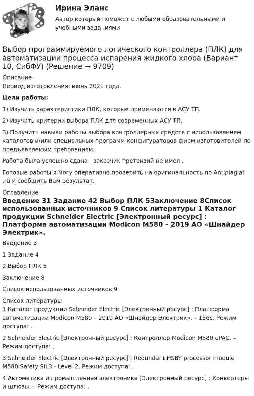      
          Описание
          Период изготовления: июнь 2021 года. Цели работы:  1) Изучить характеристики ПЛК, которые применяются в АСУ ТП.	2) Изучить критерии выбора ПЛК для современных АСУ ТП.	3) Получить навыки работы выбора контроллерных средств с использованием каталогов и/или специальных программ-конфигураторов фирм изготовителей по предъявляемым требованиям.Работа была успешно сдана - заказчик претензий не имел .Готовые работы я могу оперативно проверить на оригинальность по Antiplagiat .ru и сообщить Вам результат. 
          Оглавление
          Введение 31 Задание 42 Выбор ПЛК 5Заключение 8Список использованных источников 9 
          Список литературы
          1 Каталог продукции Schneider Electric [Электронный ресурс] : Платформа автоматизации Modicon M580 – 2019 АО «Шнайдер Электрик». – 156с. Режим доступа: .2 Schneider Electric [Электронный ресурс] : Контроллер Modicon M580 ePAC. – Режим доступа: .3 Schneider Electric [Электронный ресурс] : Redundant HSBY processor module M580 Safety SIL3 - Level 2. Режим доступа: .4 Автоматика и промышленная электроника [Электронный ресурс] : Конвертеры и шлюзы. – Режим доступа: .
            
            
            Выбор правильного признака сегментации в существенной мере влияет на конечные результаты коммерческой деятельности. Компания «Форд моторс», разрабатывая рыночную стратегию и тактику реализации модели автомобиля «Мустанг», предназначенной для молодежиВыбор программируемого логического контроллера (ПЛК) для автоматизации  процесса  испарения  жидкого  хлора (Вариант 10, СибФУ)Выбор свадебного платья - За последние годы популярности набрали платья цвета ШампаньВыбор свадебного платья Свадебное платье, которое имеет цвет айвориВыбор солнечных батарей для дачного дома \ солнечная электроэнергетика в современной жизниВыбор социальной сети для продвижения проекта зависит от …Выбор спойлераВыборочный метод (вариант 3)Выборочный метод (вариант 4)Выборочный метод (вариант 5)Выборочный метод (вариант 6)Выборочный метод (вариант 7)Выборочный метод (вариант 8)Выборочный метод (вариант 9)