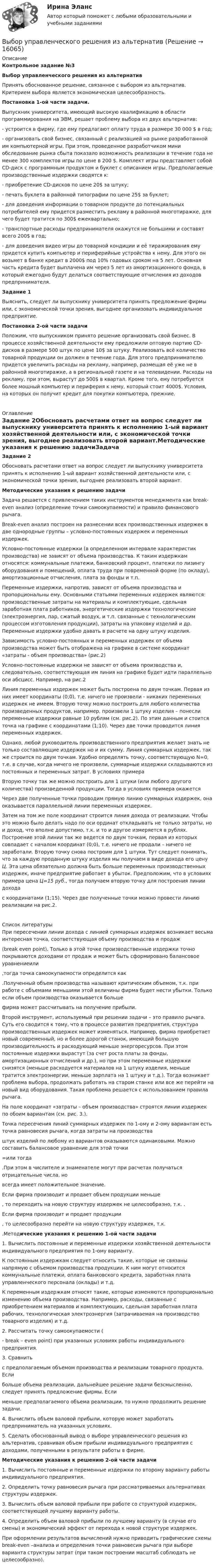     
          Описание
          Контрольное задание №3Выбор управленческого решения из альтернатив           Принять обоснованное решение, связанное с выбором из альтернатив. Критерием выбора является экономическая целесообразность. Постановка 1-ой части задачи.Выпускник университета, имеющий высокую квалификацию в области программирования на ЭВМ, решает проблему выбора из двух альтернатив: - устроится в фирму, где ему предлагают оплату труда в размере 30 000 $ в год;- организовать свой бизнес, связанный с реализацией на рынке разработанной им компьютерной игры. При этом, проведенное разработчиком мини обследование рынка сбыта показало возможность реализации в течение года не менее 300 комплектов игры по цене в 200 $. Комплект игры представляет собой CD-диск с программным продуктом и буклет с описанием игры. Предполагаемые производственные издержки сводятся к:- приобретение CD-дисков по цене 20$ за штуку;- печать буклета в районной типографии по цене 25$ за буклет;- для доведения информации о товарном продукте до потенциальных потребителей ему придется разместить рекламу в районной многотиражке, для чего будет тратится по 300$ ежеквартально;- транспортные расходы предпринимателя окажутся не большими и составят всего 200$ в год;- для доведения видео игры до товарной кондиции и её тиражирования ему придется купить компьютер и периферийные устройства к нему. Для этого он возьмет в банке кредит в 2000$ под 10% годовых сроком на 5 лет. Основная часть кредита будет выплачена им через 5 лет из амортизационного фонда, в который ежегодно будут делаться соответствующие отчисления из доходов предпринимателя. Задание 1Выяснить, следует ли выпускнику университета принять предложение фирмы или, с экономической точки зрения, выгоднее организовать индивидуальное предприятие.Постановка 2-ой части задачи           Положим, что выпускником принято решение организовать свой бизнес. В процессе хозяйственной деятельности ему предложили оптовую партию CD-дисков в размере 500 штук по цене 10$ за штуку. Реализовать всё количество товарной продукции он должен в течение года. Для этого предпринимателю придется увеличить расходы на рекламу, например, размещая её уже не в районной многотиражке, а в региональной газете и на телевидении. Расходы на рекламу, при этом, вырастут до 500$ в квартал. Кроме того, ему потребуется более мощный компьютер и периферия к нему, который стоит 4000$. Условия, на которых он получит кредит для покупки компьютера, прежние.  
          Оглавление
           Задание 2Обосновать расчетами ответ на вопрос следует ли выпускнику университета принять к исполнению 1-ый вариант хозяйственной деятельности или, с экономической точки зрения, выгоднее реализовать второй вариант.Методические указания к решению задачиЗадача решается с привлечением таких инструментов менеджмента как break-even анализ (определение точки самоокупаемости) и правило финансового рычага.Break-even анализ построен на разнесении всех производственных издержек в две однородные группы – условно-постоянных издержек и переменных издержек. Условно-постоянные издержки (в определенном интервале характеристик производства) не зависят от объема производства. К таким издержкам относятся: коммунальные платежи, банковский процент, платежи по лизингу оборудования и помещений, оплата труда при повременной форме (по окладу), амортизационные отчисления, плата за фонды и т.п.Переменные издержки, напротив, зависят от объема производства и пропорциональны ему. Основными статьями переменных издержек являются: производственные затраты на материалы и комплектующие, сдельная заработная плата работников, энергетические издержки технологические (электроэнергия, пар, сжатый воздух, и т.п. связанные с технологическим процессом изготовления продукции), затраты на упаковку изделий и др. Переменные издержки удобно давать в расчете на одну штуку изделия.Зависимость условно-постоянных и переменных издержек от объема производства может быть отображена на графике в системе координат «затраты - объем производства» (рис.2)Условно-постоянные издержки не зависят от объема производства и, следовательно, соответствующая им линия на графике будет идти параллельно оси абсцисс. Например, на рис.2 Линия переменных издержек может быть построена по двум точкам. Первая из них имеет координаты (0;0), т.е. ничего не произвели - никаких переменных издержек не имеем. Вторую точку можно построить для любого количества произведенных продуктов, например, произвели 1 штуку изделия – понесли переменные издержки равные 10 рублям (см. рис.2). По этим данным и стоится точка на графике с координатами (1;10). Через две точки проводится линия переменных издержек.Однако, любой руководитель производственного предприятия желает знать не только составляющие издержек но и их сумму. Линия суммарных издержек, так же строится по двум точкам. Удобно определять точку, соответствующую N=0, т.е. в случае, когда ничего не произвели, суммарные издержки складываются из постоянных и переменных затрат. В условиях примера               Вторую точку так же можно построить для 1 штуки (или любого другого количества) произведенной продукции. Тогда в условиях примера окажетсяЧерез две полученные точки проводим прямую линию суммарных издержек, она оказывается параллельной линии переменных издержек.           Затем на том же поле координат строится линия дохода от реализации. Чтобы это можно было делать надо по оси ординат откладывать не только затраты, но и доход, что вполне допустимо, т.к. и то и другое измеряется в рублях. Построение этой линии так же ведется по двум точкам, первая из которых совпадает с началом координат (0;0), т.е. ничего не продали – ничего не заработали. Вторую точку снова построим для 1 штуки. Тут следует понимать, что за каждую проданную штуку изделия мы получаем в виде дохода его цену Ц. Эта цена обязательно должна быть больше переменных производственных издержек, иначе предприятие работает в убыток. Предположим, что в условиях примера цена Ц=15 руб., тогда получаем вторую точку для построения линии дохода с координатами (1;15). Через две полученные точки можно провести линию реализации на рис.2.  
          Список литературы
          При пересечении линии дохода с линией суммарных издержек возникает весьма интересная точка, соответствующая объему производства и продаж(break even point). Только в этой точке производственные издержки точно покрываются доходами от продаж и может быть сформировано балансовое уравнениеили  ,тогда точка самоокупаемости определится как.Полученный объем производства называют критическим объемом, т.к. при работе с объемами меньшими этой величины фирма будет нести убытки. Только если объем производства оказывается больше фирма может рассчитывать на получение прибыли.           Второй инструмент, используемый при решении задачи – это правило рычага. Суть его сводится к тому, что в процессе развития предприятия, структура производственных издержек может изменяться. Например, фирма приобретает новый современный, но и более дорогой станок, имеющий большую производительность и расходующий меньше энергоресурсов. При этом постоянные издержки вырастут (за счет роста платы за фонды, амортизационных отчислений и др.), но при этом переменные издержки снизятся (меньше расходуется материалов на 1 штуку изделия, меньше тратится электроэнергии, меньше зарплата на 1 штуку и т.д.). Тогда возникает проблема выбора, продолжать работать на старом станке или все же перейти на новый вид оборудования. Такая проблема решается с использованием правила рычага.           На поле координат «затраты – объем производства» строятся линии издержек по обоим вариантам (см. рис. 3.).Точка пересечения линий суммарных издержек по 1-ому и 2-ому вариантам есть точка равновесия рычага, когда затраты на производства штук изделий по любому из вариантов оказываются одинаковыми. Можно составить балансовое уравнение для этой точки=или тогда.При этом в числителе и знаменателе могут при расчетах получаться отрицательные числа, но всегда имеет положительное значение.           Если фирма производит и продает объем продукции меньше, то переходить на новую структуру издержек не целесообразно, т.к. .           Если фирма производит и продает продукции, то целесообразно перейти на новую структуру издержек, т.к..Методические указания к решению 1-ой части задачи1.                 Вычислить постоянные и переменные издержки хозяйственной деятельности индивидуального предприятия по 1-ому варианту.      К постоянным издержкам следует относить такие, которые не связаны напрямую с объемом производства продукции. К ним могут относится коммунальные платежи, оплата банковского кредита, заработная плата управленческого персонала (оклады) и т.д.      К переменным издержкам относят такие, которые изменяются пропорционально изменению объема производства. Например, расходы, связанные с приобретением материалов и комплектующих, сдельная заработная плата рабочих, технологическая электроэнергия (затрачиваемая на производство товарного изделия) и т.д.2.                 Рассчитать точку самоокупаемости (- break – even point) при указанных условиях работы индивидуального предприятия.3.                 Сравнить с предполагаемым объемом производства и реализации товарного продукта. Еслибольше объема реализации, дальнейшее решение задачи безсмысленно, следует принять предложение фирмы. Если меньше предполагаемого объема реализации, то нужно продолжить решение задачи.4.                 Вычислить объем валовой прибыли, которую может заработать предприниматель на указанных условиях.5.            Сделать обоснованный вывод о выборе управленческого решения из альтернатив, сравнивая объем прибыли индивидуального предприятия с доходами, полученными в результате работы в фирме. Методические указания к решению 2-ой части задачи1.            Вычислить постоянные и переменные издержки по второму варианту работы индивидуального предприятия.2.            Определить точку равновесия рычага при рассматриваемых альтернативах структуры издержек.3.            Вычислить объем валовой прибыли при работе со структурой издержек, соответствующей лучшему варианту работы.4.            Определить объем валовой прибыли по лучшему варианту (в случае его смены) и экономический эффект от перехода к новой структуре издержек.При оформлении результатов вычислений нужно приводить графические схемы break-even –анализа и определения точки равновесия рычага при выборе варианта структуры затрат (при таком построении масштаб соблюдать не целесообразно).
            
            
            Выбор средства измерения следует начинать с определения … Выберите один ответ:  a. условий выполнения измерений  b. наличия в организации средств измерений  c. предела допускаемой погрешности измерения  d. оценки реальной погрешности измеренияВыбор управленческого решения из альтернативВыбрать для данной АСУ контроллер и пульт ДУ и дать обоснование выбранного оборудования. Описать интерфейсы, использующиеся для передачи информации.Выбрать звукопоглощающий материал для облицовки участка Выбрать звукопоглощающий материал для облицовки участка токарных станков, помещение которого имеет размеры 48х24х6 мВыбрать наиболее оптимальный вариант технологического процессаВыбрать наиболее эффективные инструменты продвижения товаров (услуг) можно с использованием таких факторов, как …Выбор поставщика из расчета транспортных и погрузо-разгрузочных расходов. Размещение производственных и распределительных объектов. +  Реферат на тему «Оптимизация каналов сбыта на макроуровне»Выбор правильного признака сегментации в существенной мере влияет на конечные результаты коммерческой деятельности. Компания «Форд моторс», разрабатывая рыночную стратегию и тактику реализации модели автомобиля «Мустанг», предназначенной для молодежиВыбор программируемого логического контроллера (ПЛК) для автоматизации  процесса  испарения  жидкого  хлора (Вариант 10, СибФУ)Выбор свадебного платья - За последние годы популярности набрали платья цвета ШампаньВыбор свадебного платья Свадебное платье, которое имеет цвет айвориВыбор солнечных батарей для дачного дома \ солнечная электроэнергетика в современной жизниВыбор социальной сети для продвижения проекта зависит от …