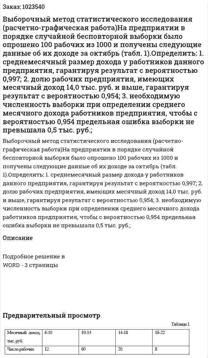 Выборочный метод статистического исследования (расчетно-графическая работа)На предприятии в порядке случайной бесповторной выборки было опрошено 100 рабочих из 1000 и получены следующие данные об их доходе за октябрь (табл. 1).Определить: 1.	среднемесячный размер дохода у работников данного предприятия, гарантируя результат с вероятностью 0,997; 2.	долю рабочих предприятия, имеющих месячный доход 14,0 тыс. руб. и выше, гарантируя результат с вероятностью 0,954; 3.	необходимую численность выборки при определении среднего месячного дохода работников предприятия, чтобы с вероятностью 0,954 предельная ошибка выборки не превышала 0,5 тыс. руб.; 