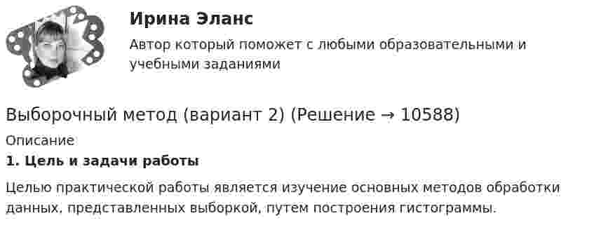    
          Описание
           1.             Цель и задачи работы	Целью практической работы является изучение основных методов обработки данных, представленных выборкой, путем построения гистограммы.  
            
            
            Выборочный метод (вариант 1)Выборочный метод (вариант 2)Выборочный метод (вариант 3)Выборочный метод (вариант 4)Выборочный метод (вариант 5)Выборочный метод (вариант 6)Выборочный метод (вариант 7)Выбор и управление каналами распределения, планирование и контроль физического распределения, складирование, упаковка и транспортировка продукции относятся к … функции маркетинга... выборки - это ее способность представлять изучаемые явления достаточно полно, с точки зрения их изменчивости в генеральной совокупности, то есть быть уменьшенной моделью генеральной совокупностиВыборкой называют ...Выбор, который делается только на основе неосознанного ощущения его правильности, – это … решениеВыбор менеджером одного из двух альтернативных вариантов называется … решениемвыбор оптимального варианта технологического процесса  и расчет прибылиВыбор оптимального числа разновидностей продукции, процессов и услуг, значений их параметров и размеров называется… Выберите один ответ:  a. идентификацией  b. классификацией  c. унификацией  d. агрегатированием