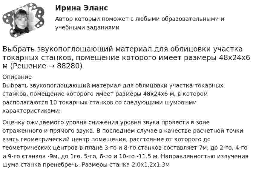      
            Описание
            Выбрать звукопоглощающий материал для облицовки участка токарных станков, помещение которого имеет размеры 48х24х6 м, в котором располагаются 10 токарных станков со следующими шумовыми характеристиками:  Оценку ожидаемого уровня снижения уровня звука провести в зоне отраженного и прямого звука. В последнем случае в качестве расчетной точки взять геометрический центр помещения, расстояние от которого до геометрических центров в плане 3-го и 8-го станков составляет 7м, до 2-го, 4-го и 9-го станков -9м, до 1го, 5-го, 6-го и 10-го -11.5 м. Направленностью излучения шума станка пренебречь. Размеры станка 2.0х1,2х1.3м   
            
            
            Выбрать звукопоглощающий материал для облицовки участка Выбрать звукопоглощающий материал для облицовки участка токарных станков, помещение которого имеет размеры 48х24х6 мВыбрать наиболее оптимальный вариант технологического процессаВыбрать наиболее эффективные инструменты продвижения товаров (услуг) можно с использованием таких факторов, как …Выбрать проекты рассчитав соответствующие критерииВыбрать соотношение плеч рычага дилатометрического термометра с диапазоном измерения –100… -500С так, чтобы его шкала имела линейный размер 60 мм. В термометре используется латунный стержень (с=0,2 10-41/С) длиной l0 =100 ммВыбрать центробежный насос (по напору и мощности), который необходимо установить на высоте НВС (м) над уровнем открытого водоема для перекачки V (м3/ч) воды в реактор, работающий под избыточным давлением 0,1 МПа. Геометрическая высота подъема воды HГ (м). Температура воды T (CВыбор свадебного платья - За последние годы популярности набрали платья цвета ШампаньВыбор свадебного платья Свадебное платье, которое имеет цвет айвориВыбор солнечных батарей для дачного дома \ солнечная электроэнергетика в современной жизниВыбор социальной сети для продвижения проекта зависит от …Выбор спойлераВыбор средства измерения следует начинать с определения … Выберите один ответ:  a. условий выполнения измерений  b. наличия в организации средств измерений  c. предела допускаемой погрешности измерения  d. оценки реальной погрешности измеренияВыбор управленческого решения из альтернатив