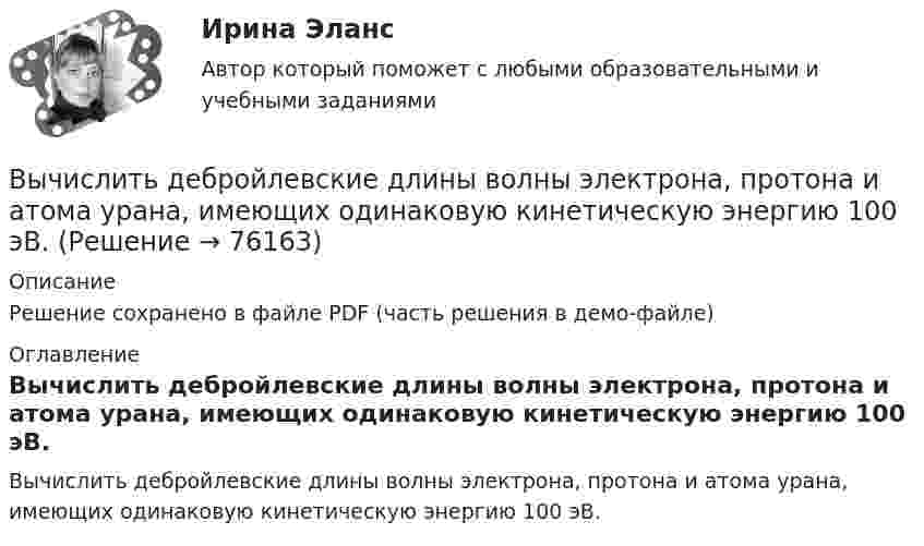    
            Описание
            Решение сохранено в файле PDF (часть решения в демо-файле) 
            Оглавление
            Вычислить дебройлевские длины волны электрона, протона и атома урана, имеющих одинаковую кинетическую энергию 100 эВ.  
            
            
            Вычислить двойной интеграл. Сделать чертеж области интегрированияВычислить дебройлевские длины волны электрона, протона и атома урана, имеющих одинаковую кинетическую энергию 100 эВ.Вычислить дефект массы m и энергию связи E для ядра 11B.Вычислить динамическую вязкость h кислорода при нормальных условиях.Вычислить дирекционный угол линии, если ее истинный азимут 300°, Гауссово сближение меридианов западное 2°30’ Выберите один ответ: a.302°30’ b.297°30’ c.122°30’Вычислить длину волны де Бройля для электрона, обладающего кинетической энергией T=13,6 эВ ( энергия ионизации атома водорода ). Сравнить полученное значение  с диаметром d  атома водорода ( найти Вычислить для атомарного водорода длины волн пяти первых спектральных  линий серии Бальмера.Вычислите энергию теплового движения молекул двухатомного газа, занимающего объем 2,5 л при давлении 20 Па.Вычислите энергию теплового движения молекул двухатомного газа, занимающего объём 2,5 л при давлении 20 Па.Вычислить sin 18°Вычислить вероятность обнаружить электрон в интервале    одномерного потенциального ящика шириной  , если он находится в основном состоянии.Вычислить давление, оказываемое кислородом с концентрацией n = 3·1021 м-3, если средняя квадратичная скорость движения равна Vкв = 500 м/с.Вычислить давление, оказываемое кислородом с концентрацией n = 3·1021 м-3, если средняя квадратичная скорость движения равна Vкв = 500 м/с.Вычислить двойной интеграл: