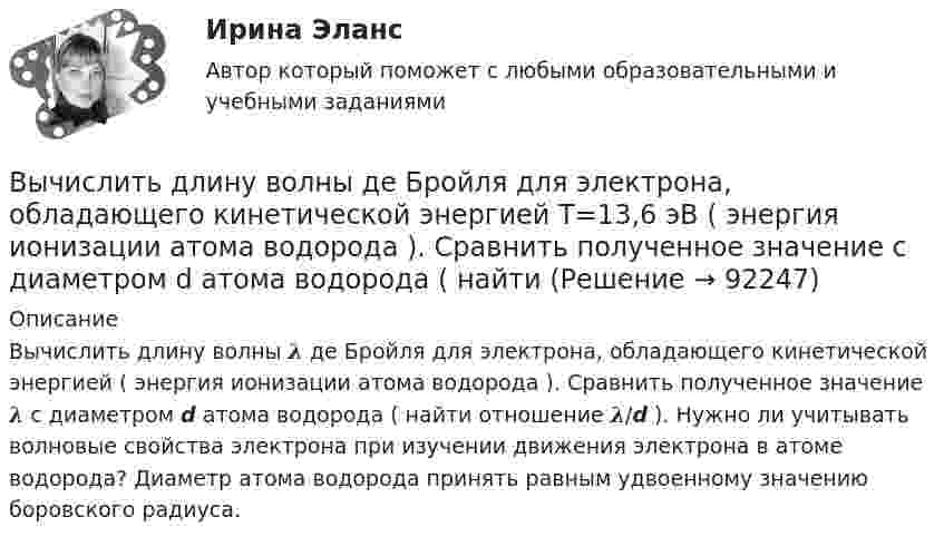      
            Описание
            Вычислить длину волны 𝝀 де Бройля для электрона, обладающего кинетической энергией ( энергия ионизации атома водорода ). Сравнить полученное значение 𝝀 с диаметром d атома водорода ( найти отношение 𝝀/d ). Нужно ли учитывать волновые свойства электрона при изучении движения электрона в атоме водорода? Диаметр атома водорода принять равным удвоенному значению боровского радиуса.    
            
            
            Вычислить дирекционный угол линии, если ее истинный азимут 300°, Гауссово сближение меридианов западное 2°30’ Выберите один ответ: a.302°30’ b.297°30’ c.122°30’Вычислить длину волны де Бройля для электрона, обладающего кинетической энергией T=13,6 эВ ( энергия ионизации атома водорода ). Сравнить полученное значение  с диаметром d  атома водорода ( найти Вычислить для атомарного водорода длины волн пяти первых спектральных  линий серии Бальмера.Вычислить ёмкость батареи, состоящей из трёх конденсаторов ёмкостью 1 мкФ каждый, при всех возможных случаях их соединения.Вычислить ёмкость батареи, состоящей из трёх конденсаторов ёмкостью 1 мкФ каждый, при всех возможных случаях их соединения.Вычислить значение симметрического многочлена g от корней многочлена f(x): g(x1,x2,x3) = x1^3 +x2^3 +x3^3,  f(x) = -x^3 +3x^2 -2x -6.Вычислить интеграл, где  a ,b - постоянные векторы,  n - единичный вектор, нормальный к поверхности S во всех ее точках.Вычислить давление, оказываемое кислородом с концентрацией n = 3·1021 м-3, если средняя квадратичная скорость движения равна Vкв = 500 м/с.Вычислить давление, оказываемое кислородом с концентрацией n = 3·1021 м-3, если средняя квадратичная скорость движения равна Vкв = 500 м/с.Вычислить двойной интеграл:Вычислить двойной интеграл:Вычислить двойной интеграл. Сделать чертеж области интегрированияВычислить дебройлевские длины волны электрона, протона и атома урана, имеющих одинаковую кинетическую энергию 100 эВ.Вычислить дефект массы m и энергию связи E для ядра 11B.