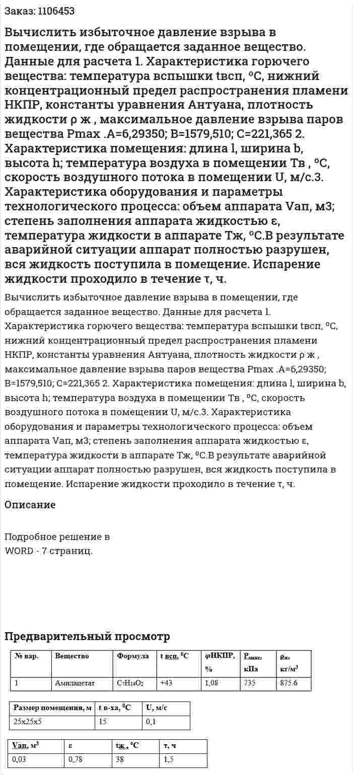 Вычислить избыточное давление взрыва в помещении, где обращается заданное вещество. Данные для расчета 1. Характеристика горючего вещества: температура вспышки tвсп, ºС, нижний концентрационный предел распространения пламени НКПР, константы уравнения Антуана, плотность жидкости ρ ж , максимальное давление взрыва паров вещества Рmax .А=6,29350; В=1579,510; С=221,365 2. Характеристика помещения: длина l, ширина b, высота h; температура воздуха в помещении Тв , ºС, скорость воздушного потока в помещении U, м/с.3. Характеристика оборудования и параметры технологического процесса: объем аппарата Vап, м3; степень заполнения аппарата жидкостью ε, температура жидкости в аппарате Тж, ºС.В результате аварийной ситуации аппарат полностью разрушен, вся жидкость поступила в помещение. Испарение жидкости проходило в течение τ, ч.  