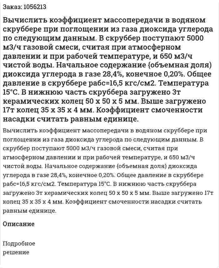 Вычислить коэффициент массопередачи в водя­ном скруббере при поглощении из газа диоксида углерода по сле­дующим данным. В скруббер поступают 5000 м3/ч газовой смеси, считая при атмосферном давлении и при рабочей температуре, и 650 м3/ч чистой воды. Начальное содержание {объемная доля) ди­оксида углерода в газе 28,4%, конечное 0,20%. Общее давление в скруббере рабс=16,5 кгс/см2. Температура 15°С. В нижнюю часть скруббера загружено 3т керамических колец 50 х 50 х 5 мм. Выше загружено 17т колец 35 х 35 х 4 мм. Коэффициент смоченности на­садки считать равным единице. 