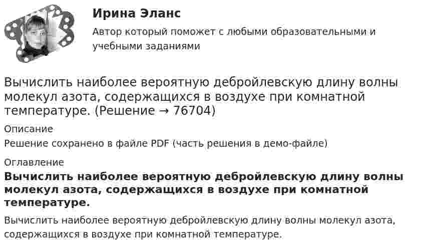     
            Описание
            Решение сохранено в файле PDF (часть решения в демо-файле) 
            Оглавление
            Вычислить наиболее вероятную дебройлевскую длину волны молекул азота, содержащихся в воздухе при комнатной температуре.  
            
            
            Вычислить наиболее вероятную дебройлевскую длину волны  молекул азота, содержащихся в воздухе при комнатной температуре.Вычислить наиболее вероятную дебройлевскую длину волны молекул азота, содержащихся в воздухе при комнатной температуре.Вычислить наиболее вероятную, среднюю арифметическую и среднеквадратичную скорость молекул азота (N2) при температуре 20 °C.Вычислить, на какой высоте от поверхности Земли сила тяжести уменьшится вдвое. Радиус Земли R = 6370 км.Вычислить нормальный потенциал Cl2 если Э.Д.С цепи (Pt) Cl2 | 0,05 н. HCl || Hg2Cl2 | Hg в 1 н. KCl при 25 С равна 1,157 в, кажущаяся степень диссоциации 0,05 н. раствора НСl равна 0,87.Вычислить определённые интегралы. Для несобственных интегралов решить вопрос об их сходимости или расходимостиВычислить первую и вторую космические скорости тела, запущенного с Земли.Вычислить левый по ходу угол β1-2-3по исходным данным (см.рис): α1-2= 249°00’, α2-3= 164°00’   Выберите один ответ: a.55°00’ b.95°00 ’ c.103°00’Вычислить магнитный момент электрона, находящегося на первой боровской орбите, а также отношение магнитного момента к механическому.Вычислить массу водорода, занимающего объём 4,0 л при давлении 76 кПа; воздуха, занимающего объём 0,6 л при давлении 5 атм; углекислого газа, занимающего объём 1,5 м3 при давлении 0,18 МПа. Температура во всех случаях 0 °C.Вычислить массу и количество молей водяного пара в закрытом помещении коровника объёмом 10000 м3, если парциальное давление этого пара 1,2 кПа, а температура воздуха 10 °C.Вычислить массу и объём 6·1022 молекул кислорода при нормальных условиях.Вычислить массы атома азота и атома урана.Вычислить молярные и удельные теплоёмкости газа, зная, что его молярная масса M = 0,004 кг/моль и отношение теплоёмкостей Cp/CV = 1,67. Что это за газ?