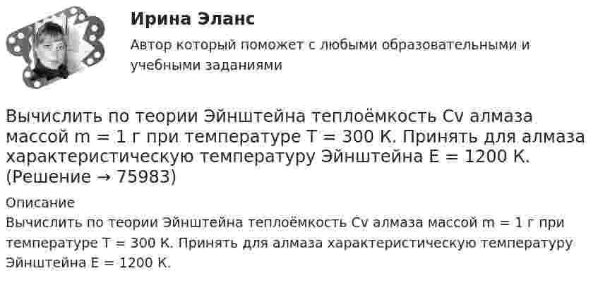      
            Описание
            Вычислить по теории Эйнштейна теплоёмкость Cv алмаза массой m = 1 г при температуре Т = 300 К. Принять для алмаза характеристическую температуру Эйнштейна Е = 1200 К.   
            
            
            Вычислить по теории Дебая теплоемкость цинка массой m = 100 г при температуре Т = 10 К. Принять для цинка характеристическую температуру Дебая D = 300 К и считать условие Т << D выполненным. Вычислить по теории Эйнштейна теплоёмкость Cv алмаза массой m = 1 г при температуре Т = 300 К. Принять для алмаза характеристическую температуру Эйнштейна Е = 1200 К.Вычислить по теорий Бора радиус r2 второй стационарной орбиты и скорость v2 электрона на этой орбите для атома водорода.Вычислить приближенно определённый интеграл с точностью 0,001Вычислить приращение энтропии DS при изотермическом расширении 3 молей идеального газа от давления p1 = 100 кПа до давления p2 = 25 кПа.Вычислить при температуре t=17 С: а) среднюю квадратичную скорость и среднюю кинетическую энергию поступательного движения молекулы кислорода; б) среднюю квадратичную скорость капельки воды диаметра d=0,1 мкм, взвешенной в воздухе.Вычислить проекцию силы F=4H на ось Oz с учетом знака, если угол α=300.Вычислить показатель адиабаты g = Cp/CV для двухатомного идеального газа.Вычислить постоянные a и b в уравнении Ван-дер-Ваальса для ксенона. Критическую температуру Tкр и критическое давление pкр для ксенона считать известными.Вычислить постоянные в уравнении Ван-дер-Ваальса для азота, если его критические температура и давление равны соответственно 126 К и 3383 кПа.Вычислить по теории Бора период вращения электрона в атоме водорода, находящегося в возбужденном состоянии, определяемом главным квантовым числом 2.Вычислить по теории Бора период Т вращения электрона в атоме водорода, находящегося в возбужденном состоянии, определяемом главным квантовым числом n = 2.Вычислить по теории Бора радиус r2 второй стационарной орбиты и скорость v2 электрона на этой орбите для атома водорода.Вычислить по теории Бора радиус r2 второй стационарной орбиты и скорость v2 электрона на этой орбите для атома водорода.