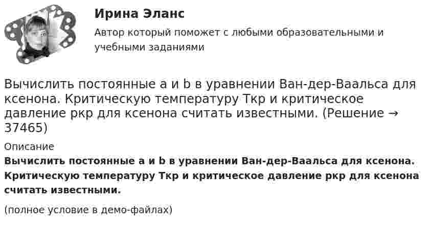     
          Описание
          Вычислить постоянные a и b в уравнении Ван-дер-Ваальса для ксенона. Критическую температуру Tкр и критическое давление pкр для ксенона считать известными.(полное условие в демо-файлах)  
            
            
            Вычислить показатель адиабаты g = Cp/CV для двухатомного идеального газа.Вычислить постоянные a и b в уравнении Ван-дер-Ваальса для ксенона. Критическую температуру Tкр и критическое давление pкр для ксенона считать известными.Вычислить постоянные в уравнении Ван-дер-Ваальса для азота, если его критические температура и давление равны соответственно 126 К и 3383 кПа.Вычислить по теории Бора период вращения электрона в атоме водорода, находящегося в возбужденном состоянии, определяемом главным квантовым числом 2.Вычислить по теории Бора период Т вращения электрона в атоме водорода, находящегося в возбужденном состоянии, определяемом главным квантовым числом n = 2.Вычислить по теории Бора радиус r2 второй стационарной орбиты и скорость v2 электрона на этой орбите для атома водорода.Вычислить по теории Бора радиус r2 второй стационарной орбиты и скорость v2 электрона на этой орбите для атома водорода.Вычислить первую и вторую космические скорости тела, запущенного с Луны.Вычислить плотность r кислорода, находящегося в баллоне под давлением p = 1 МПа при температуре T = 300 К.Вычислить плотность азота, находящегося в баллоне под давлением p = 2,0 МПа и имеющего температуру T = 400 К.Вычислить плотность  азота, находящегося в баллоне под давлением р = 2 МПа и имеющего температуру Т = 400 К.Вычислить плотность теплового потока через плоскую однородную стенку, толщина которой значительно меньше ширины и высоты, если стенка выполнена:Вычислить плотность теплового потока через плоскую однородную стенку, толщина которой значительно меньше ширины и высоты, если стенка выполнена:Вычислить площадь фигуры, ограниченной линиями