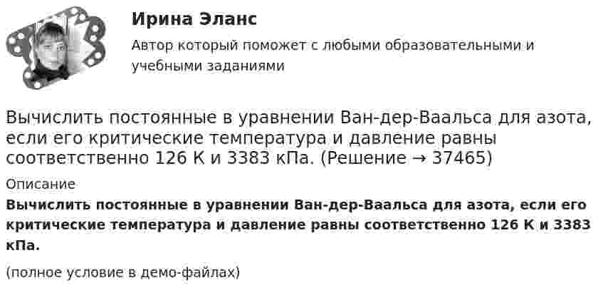     
          Описание
          Вычислить постоянные в уравнении Ван-дер-Ваальса для азота, если его критические температура и давление равны соответственно 126 К и 3383 кПа.(полное условие в демо-файлах)  
            
            
            Вычислить постоянные a и b в уравнении Ван-дер-Ваальса для ксенона. Критическую температуру Tкр и критическое давление pкр для ксенона считать известными.Вычислить постоянные в уравнении Ван-дер-Ваальса для азота, если его критические температура и давление равны соответственно 126 К и 3383 кПа.Вычислить по теории Бора период вращения электрона в атоме водорода, находящегося в возбужденном состоянии, определяемом главным квантовым числом 2.Вычислить по теории Бора период Т вращения электрона в атоме водорода, находящегося в возбужденном состоянии, определяемом главным квантовым числом n = 2.Вычислить по теории Бора радиус r2 второй стационарной орбиты и скорость v2 электрона на этой орбите для атома водорода.Вычислить по теории Бора радиус r2 второй стационарной орбиты и скорость v2 электрона на этой орбите для атома водорода.Вычислить по теории Бора радиус второй стационарной орбиты и скорость электрона на этой орбите для однозарядного иона гелия.Вычислить плотность r кислорода, находящегося в баллоне под давлением p = 1 МПа при температуре T = 300 К.Вычислить плотность азота, находящегося в баллоне под давлением p = 2,0 МПа и имеющего температуру T = 400 К.Вычислить плотность  азота, находящегося в баллоне под давлением р = 2 МПа и имеющего температуру Т = 400 К.Вычислить плотность теплового потока через плоскую однородную стенку, толщина которой значительно меньше ширины и высоты, если стенка выполнена:Вычислить плотность теплового потока через плоскую однородную стенку, толщина которой значительно меньше ширины и высоты, если стенка выполнена:Вычислить площадь фигуры, ограниченной линиямиВычислить (по Дебаю) удельную теплоемкость хлористого натрия при температуре T = D/20. Условие Т << D считать выполненным.