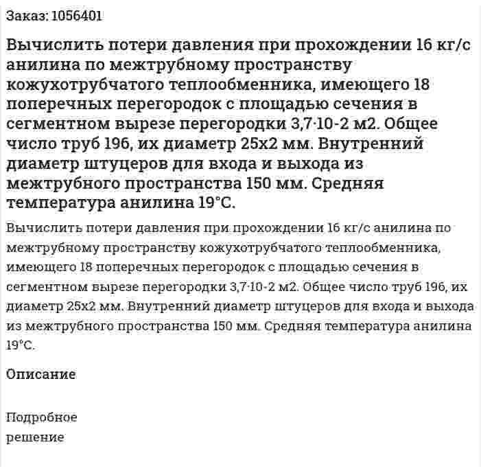Вычислить потери давления при прохождении 16 кг/с анилина по межтрубному пространству кожухотрубчатого теплообменника, имеющего 18 поперечных перегородок с площа­дью сечения в сегментном вырезе перегородки 3,7·10-2 м2. Общее число труб 196, их диаметр 25x2 мм. Внутренний диаметр шту­церов для входа и выхода из межтрубного пространства 150 мм. Средняя температура анилина 19°С. 