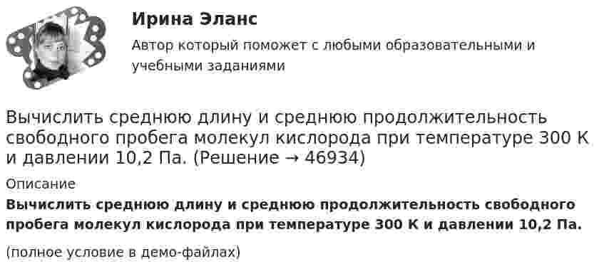     
            Описание
            Вычислить среднюю длину и среднюю продолжительность свободного пробега молекул кислорода при температуре 300 К и давлении 10,2 Па.(полное условие в демо-файлах)  
            
            
            Вычислить средний диаметр атома He, если при нормальных условиях коэффициент теплопроводности гелия χ = 0,14 Вт/м∙К и удельная теплоёмкость c = 3,1∙103 Дж/(кг∙К).Вычислить среднюю длину и среднюю продолжительность свободного пробега молекул кислорода при температуре 300 К и давлении 10,2 Па.Вычислить среднюю длину свободного пробега молекул воздуха при давлении 1·105 Па и температуре 10 °C.Вычислить среднюю квадратичную скорость и среднюю кинетическую энергии поступательного движения молекулы азота как функции температуры T, построить графики этих функций.Вычислить среднюю энергию поступательного движения всех молекул, содержащихся в 1 кмоле азота при температуре t = 137 °C.Вычислить среднюю энергию поступательного движения молекулы азота при температуре t = 137 °C.Вычислить сродство Sn к O2 воздуха ( Р О2 = 0,2 атм) при образовании SnO2 при температуре 25 С, если упругость диссоциации окисла при данной температуре равна 2,107*10^-13 мм.рт.ст. Вычислить радиус круговой орбиты стационарного спутника Земли, который остаётся неподвижным относительно её поверхности. Каковы его скорость и ускорение в инерциальной системе отсчёта, связанной с центром Земли?Вычислить радиус частицы золя золота, если коэффициент диффузии при 20 С равен 0,0185 см3/сутки.Вычислить радиусы второй r_2 и третьей r_3 орбит в атоме водорода.Вычислить радиусы первых пяти зон Френеля, если расстояние от источника света до волновой поверхности равно 1 м. Расстояние от волновой поверхности до точки наблюдения равно 1 м, длина световой волны равна 5 10-7 м.Вычислить разность уровней воды в капиллярах диаметром 0,5 и 1,0 мм, которые погружены в сосуд с водой. Какова была бы разность уровней, если капилляра поместили в сосуд с ртутью?Вычислить силу, действующую на проводник длиной 15 см в магнитном поле с индукцией 2,5 мТл, если по нему пропустить ток 0,6 А.Вычислить силу электростатического отталкивания между ядром атома натрия и протоном, находящимися на расстоянии 6·10-6 см. Заряд атома натрия в 11 раз больше заряда протона.