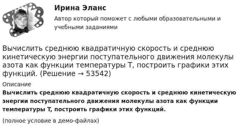     
            Описание
            Вычислить среднюю квадратичную скорость и среднюю кинетическую энергии поступательного движения молекулы азота как функции температуры T, построить графики этих функций.(полное условие в демо-файлах)  
            
            
            Вычислить среднюю длину свободного пробега молекул воздуха при давлении 1·105 Па и температуре 10 °C.Вычислить среднюю квадратичную скорость и среднюю кинетическую энергии поступательного движения молекулы азота как функции температуры T, построить графики этих функций.Вычислить среднюю энергию поступательного движения всех молекул, содержащихся в 1 кмоле азота при температуре t = 137 °C.Вычислить среднюю энергию поступательного движения молекулы азота при температуре t = 137 °C.Вычислить сродство Sn к O2 воздуха ( Р О2 = 0,2 атм) при образовании SnO2 при температуре 25 С, если упругость диссоциации окисла при данной температуре равна 2,107*10^-13 мм.рт.ст. Вычислить температуру и плотность углекислого газа в критическом состоянии, считая газ ван-дер-ваальсовским.  Ответ: T = 0,3 кК,  ρ = 340 г/см3Вычислить теплоёмкость газовой смеси, содержащей кислород массой m1 = 10 г и водород массой m2 = 20 г.Вычислить радиусы второй r_2 и третьей r_3 орбит в атоме водорода.Вычислить радиусы первых пяти зон Френеля, если расстояние от источника света до волновой поверхности равно 1 м. Расстояние от волновой поверхности до точки наблюдения равно 1 м, длина световой волны равна 5 10-7 м.Вычислить разность уровней воды в капиллярах диаметром 0,5 и 1,0 мм, которые погружены в сосуд с водой. Какова была бы разность уровней, если капилляра поместили в сосуд с ртутью?Вычислить силу, действующую на проводник длиной 15 см в магнитном поле с индукцией 2,5 мТл, если по нему пропустить ток 0,6 А.Вычислить силу электростатического отталкивания между ядром атома натрия и протоном, находящимися на расстоянии 6·10-6 см. Заряд атома натрия в 11 раз больше заряда протона.Вычислить силу электростатического отталкивания между ядром атома натрия и протоном, считая, что протон подошел к ядру на расстояние 6*10-12 см. Заряд ядра натрия в 11 раз больше заряда протонаВычислить средний диаметр атома He, если при нормальных условиях коэффициент теплопроводности гелия χ = 0,14 Вт/м∙К и удельная теплоёмкость c = 3,1∙103 Дж/(кг∙К).