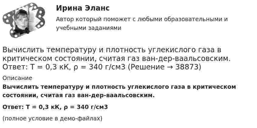     
          Описание
          Вычислить температуру и плотность углекислого газа в критическом состоянии, считая газ ван-дер-ваальсовским.Ответ: T = 0,3 кК,  ρ = 340 г/см3(полное условие в демо-файлах)  
            
            
            Вычислить сродство Sn к O2 воздуха ( Р О2 = 0,2 атм) при образовании SnO2 при температуре 25 С, если упругость диссоциации окисла при данной температуре равна 2,107*10^-13 мм.рт.ст. Вычислить температуру и плотность углекислого газа в критическом состоянии, считая газ ван-дер-ваальсовским.  Ответ: T = 0,3 кК,  ρ = 340 г/см3Вычислить теплоёмкость газовой смеси, содержащей кислород массой m1 = 10 г и водород массой m2 = 20 г.Вычислить теплоёмкость при постоянном объёме газа, заключённого в сосуд ёмкостью 20 л при нормальных условиях. Газ одноатомный.Вычислить теплопроводность l гелия при нормальных условиях.Вычислить теплопроводность метана CH4 при нормальных условиях. Диаметр молекулы метана принять равным d = 0,3 нм.Вычислить удельные cp и cV теплоёмкости газа, зная, что его молярная масса M = 40·10-3 кг/моль и отношение молярных теплоёмкостей Cp/CV = 1,67.Вычислить силу электростатического отталкивания между ядром атома натрия и протоном, находящимися на расстоянии 6·10-6 см. Заряд атома натрия в 11 раз больше заряда протона.Вычислить силу электростатического отталкивания между ядром атома натрия и протоном, считая, что протон подошел к ядру на расстояние 6*10-12 см. Заряд ядра натрия в 11 раз больше заряда протонаВычислить средний диаметр атома He, если при нормальных условиях коэффициент теплопроводности гелия χ = 0,14 Вт/м∙К и удельная теплоёмкость c = 3,1∙103 Дж/(кг∙К).Вычислить среднюю длину и среднюю продолжительность свободного пробега молекул кислорода при температуре 300 К и давлении 10,2 Па.Вычислить среднюю длину свободного пробега молекул воздуха при давлении 1·105 Па и температуре 10 °C.Вычислить среднюю квадратичную скорость и среднюю кинетическую энергии поступательного движения молекулы азота как функции температуры T, построить графики этих функций.Вычислить среднюю энергию поступательного движения всех молекул, содержащихся в 1 кмоле азота при температуре t = 137 °C.